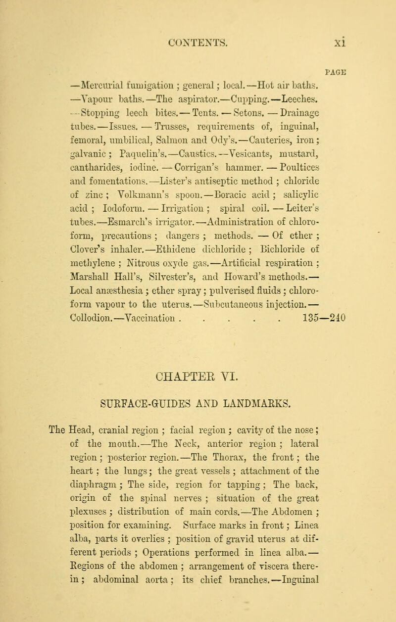 PAGE —Mercurial fumigation ; general; local.—Hot air baths. —Vapour batlis.—The aspirator.—Cupping.—Leeches. —Stopping leech bites.— Tents.—Setons.—Drainage tubes.—Issues.—Trusses, requirements of, inguinal, femoral, umbilical, Salmon and Ody's.—Cauteries, iron; galvanic ; Paquelin's.—Caustics.—Vesicants, mustard, cantharides, iodine. — Comgan's hammer. — Poultices and fomentations.—Lister's antiseptic method ; chloride of zinc ; Volkmann's spoon.—Boracic acid ; salicylic acid ; Iodoform. — Irrigation ; spiral coil. — Leiter's tubes.—Esmarch's irrigator.—Administration of cliloro- form, precautions ; dangers ; methods. — Of ether ; Clover's inhaler,—Ethidene dichloride ; Bichloride of methylene ; Nitrous oxyde gas.—Artificial respiration ; Marshall Hall's, Silvester's, and Howard's methods.— Local anaesthesia; ether spray; pulverised fluids; chloro- form vapour to the uterus.—Subcutaneous injection.— Collodion.—Vaccination 135—240 CHAPTEE VI. SURFACE-GUIDES AND LANDMARKS. The Head, cranial region ; facial region ; cavity of the nose; of the mouth.—The Neck, anterior region; lateral region; posterior region.—The Thorax, the front; the heart ; the lungs; the great vessels ; attachment of the diaphragm; The side, region for tapping; The back, origin of the spinal nerves ; situation of the great plexuses ; distribution of main cords.—The Abdomen ; position for examining. Surface marks in front; Linea alba, parts it overlies ; position of gi-avid uterus at dif- ferent periods ; Operations performed in linea alba,— Regions of the abdomen ; arrangement of viscera there- in ; abdominal aorta; its chief branches.—Inguinal