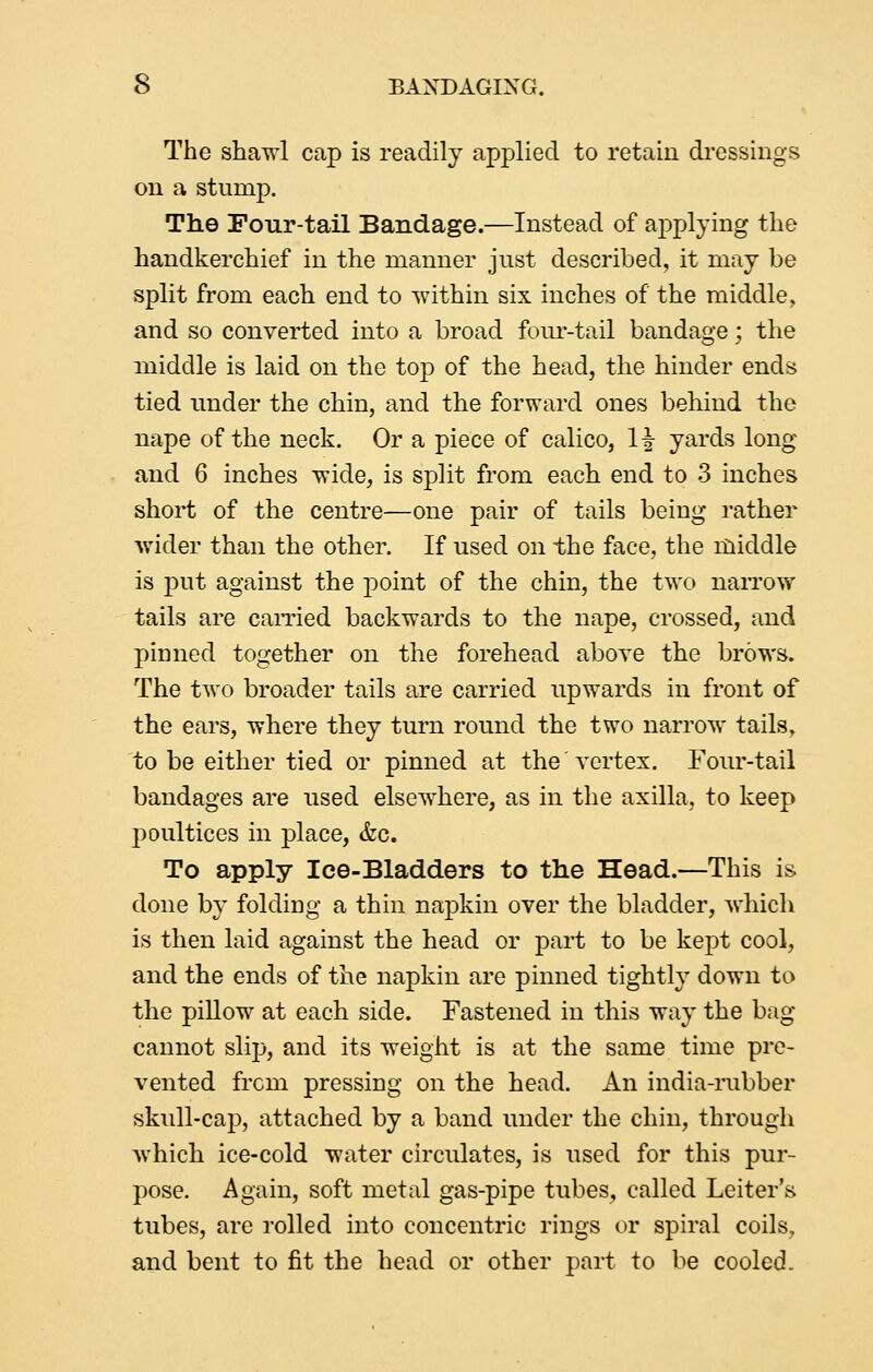 The shawl cap is readily applied to retain dressings on a stump. The Four-tail Bandage.—Instead of applying the handkerchief in the manner just described, it may be split from each end to within six inches of the middle, and so converted into a broad four-tail bandage; the middle is laid on the top of the head, the hinder ends tied imder the chin, and the forward ones behind the nape of the neck. Or a piece of calico, If yards long and 6 inches wide, is split from each end to 3 inches short of the centre—one pair of tails being rather Avider than the other. If used on the face, the rdiddle is put against the point of the chin, the two narrow tails are earned backwards to the nape, crossed, and pinned together on the forehead above the brows. The two broader tails are carried upwards in front of the ears, where they turn round the two narrow tails, to be either tied or pinned at the'vertex. Four-tail bandages are used elsewhere, as in the axilla, to keep poultices in place, &c. To apply Ice-Bladders to the Head.—This is done by folding a thin napkin over the bladder, which is then laid against the head or part to be kept cool, and the ends of the napkin are pinned tightly down to the piUow at each side. Fastened in this way the bag cannot slip, and its weight is at the same time pre- vented from pressing on the head. An india-rubber skull-cap, attached by a band under the chin, through which ice-cold water circulates, is used for this pur- pose. Again, soft metal gas-pipe tubes, called Leiter's tubes, are rolled into concentric rings or spiral coils, and bent to fit the head or other part to be cooled.