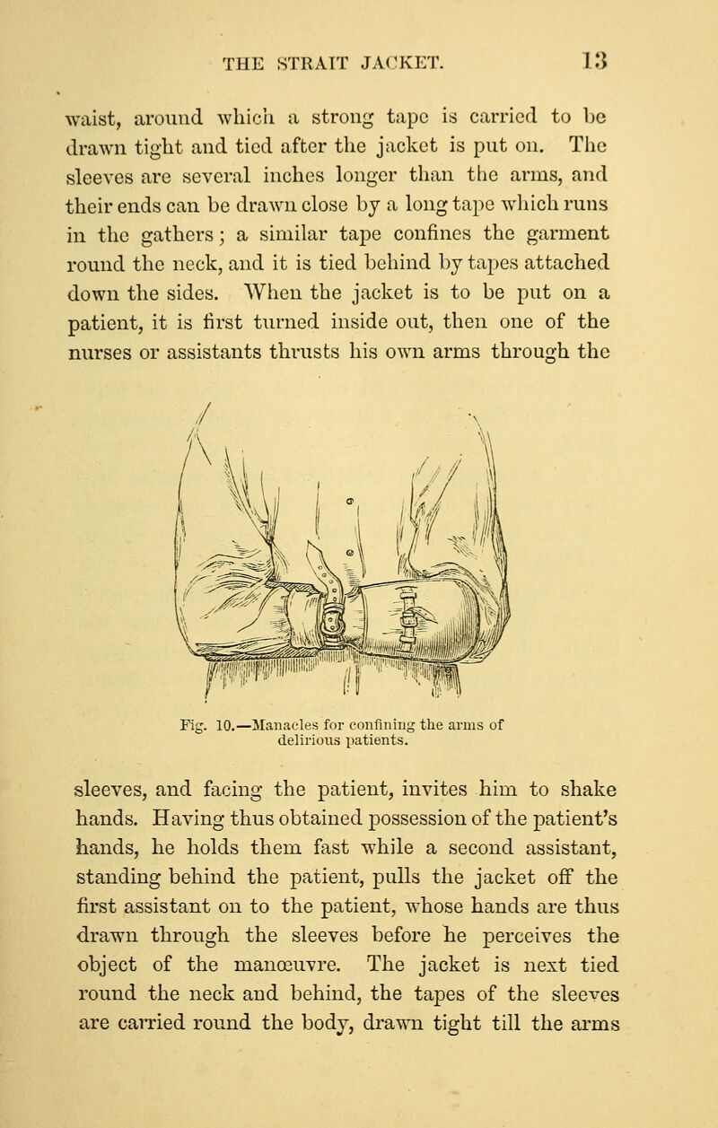 waist, around which a strong tape is carried to be drawn tight and tied after the jacket is put on. The sleeves are several inches longer than the arms, and their ends can be drawn close by a long tape which runs in the gathers; a similar tape confines the garment round the neck, and it is tied behind by tapes attached down the sides. When the jacket is to be put on a patient, it is first turned inside out, then one of the nurses or assistants thrusts his own arms through the Fig. 10.—Manacles for confining the arms of delirious x:»atients. sleeves, and facing the patient, invites him to shake hands. Having thus obtained possession of the patient's hands, he holds them fast while a second assistant, standing behind the patient, pulls the jacket off the first assistant on to the patient, whose hands are thus drawn through the sleeves before he perceives the object of the manoeuvre. The jacket is next tied round the neck and behind, the tapes of the sleeves are caiTied round the body, drawn tight till the arms