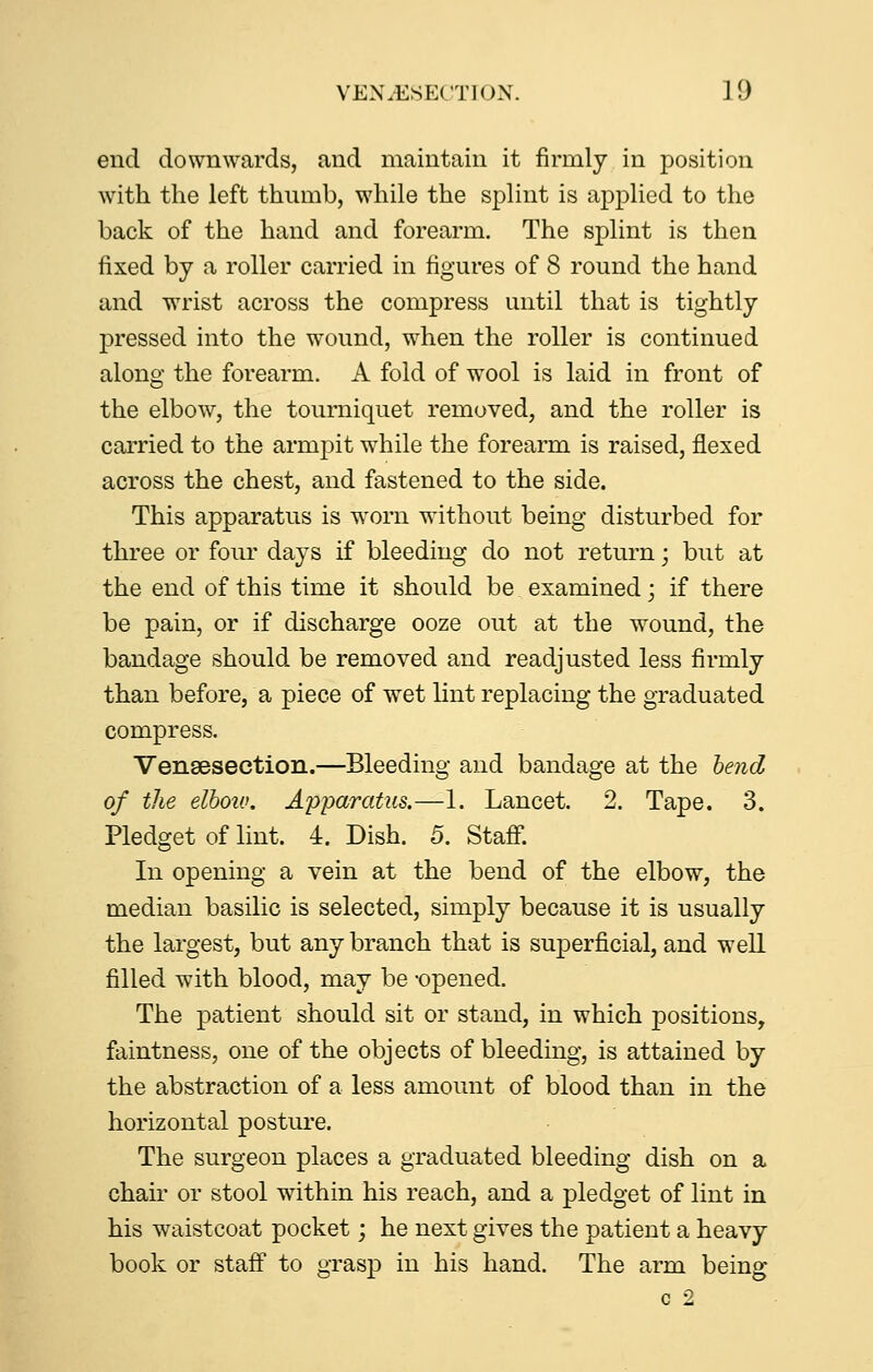 end downwards, and maintain it firmly in position with the left thumb, while the splint is applied to the back of the hand and forearm. The splint is then fixed by a roller carried in figures of 8 round the hand and wrist across the compress until that is tightly pressed into the wound, when the roller is continued along the forearm, A fold of wool is laid in front of the elbow, the tourniquet removed, and the roller is carried to the armpit while the forearm is raised, flexed across the chest, and fastened to the side. This apparatus is worn without being disturbed for three or four days if bleeding do not return; but at the end of this time it should be examined; if there be pain, or if discharge ooze out at the wound, the bandage should be removed and readjusted less firmly than before, a piece of wet lint replacing the graduated compress. Vensesection.—Bleeding and bandage at the lend of the elhoiv. Aiyparatus.—1. Lancet. 2. Tape. 3. Pledget of lint. 4. Dish. 5. Staff. In opening a vein at the bend of the elbow, the median basilic is selected, simply because it is usually the largest, but any branch that is superficial, and well filled with blood, may be -opened. The patient should sit or stand, in which positions, faintness, one of the objects of bleeding, is attained by the abstraction of a less amount of blood than in the horizontal posture. The surgeon places a graduated bleeding dish on a chair or stool within his reach, and a pledget of lint in his waistcoat pocket; he next gives the patient a heavy book or staff to grasp in his hand. The arm being c 2