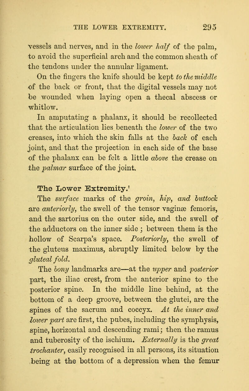 vessels and nerves, and in the lower half of the palm, to avoid the superficial arch and the common sheath of the tendons under the annular ligament. On the fingers the knife should be kept to the middle of the back or front, that the digital vessels may not be wounded when laying open a thecal abscess or whitlow. In amputating a phalanx, it should be recollected that the ai'ticulation lies, beneath the lower of the two creases, into which the skin falls at the haclc of each joint, and that the projection in each side of the base of the phalanx can be felt a little above the crease on the palmar surface of the joint. The Lower Extremity.' The surface marks of the groin, hip, and huttock are anteriorly, the swell of the tensor vaginae femoris, and the sartorius on the outer side, and the swell of the adductors on the inner side ; between them is the hollow of Scarpa's space. Posteriorly, the swell of the gluteus maximus, abruptly limited below by the gluteal fold. The bony landmarks are—at the upper and posterior part, the iliac crest, from the anterior spine to the posterior spine. In the middle line behind, at the bottom of a deep groove, between the glutei, are the spines of the sacrum and coccyx. At the inner and lower part are first, the pubes, including the symphysis, spine, horizontal and descending rami; then the ramus and tuberosity of the ischium. Externally is the great trochanter^ easily recognised in all persons, its situation being at the bottom of a depression when the femur