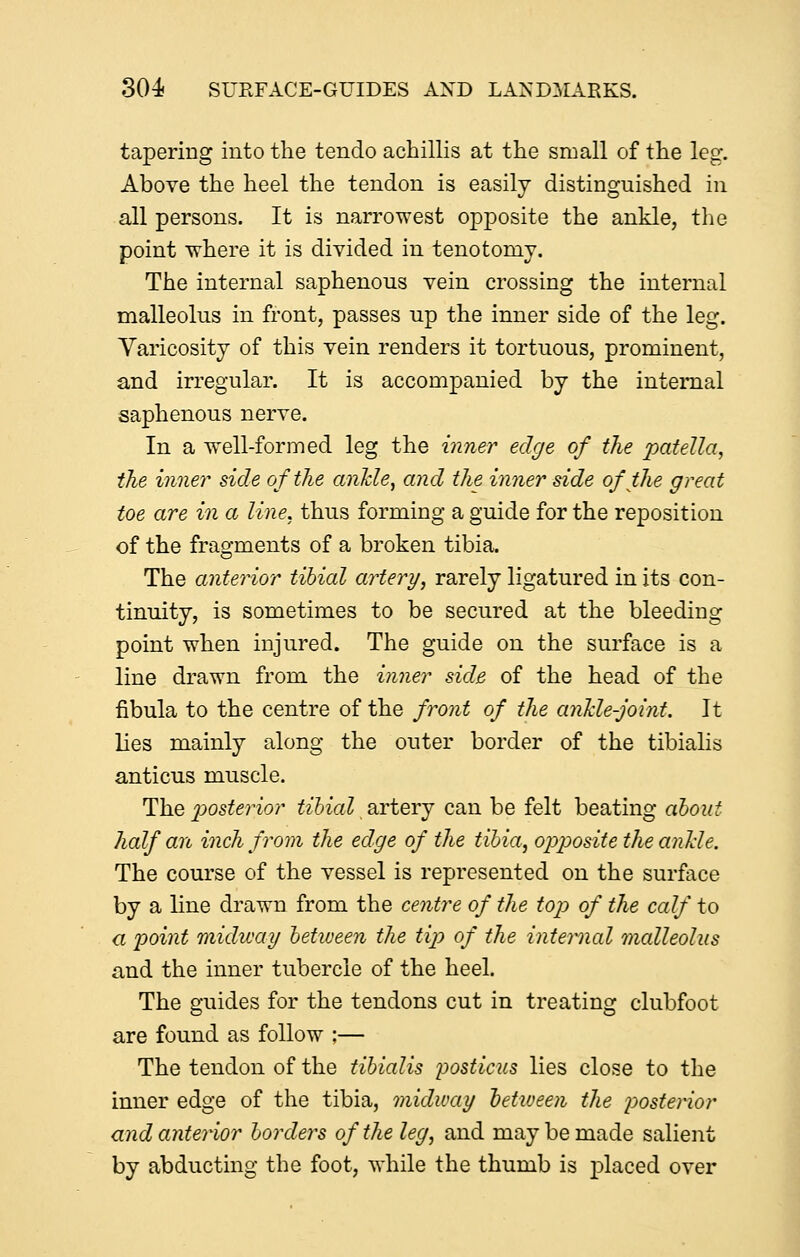 tapering into the tendo achillis at the small of the leg. Above the heel the tendon is easily distinguished in all persons. It is narrowest opposite the ankle, the point where it is divided in tenotomy. The internal saphenous vein crossing the internal malleolus in front, passes up the inner side of the leg. Varicosity of this vein renders it tortuous, prominent, and irregular. It is accompanied by the internal saphenous nerve. In a well-formed leg the inner edge of the patella, the inner side of the anhle, and the inner side of the great toe are in a line, thus forming a guide for the reposition of the fragments of a broken tibia. The anterior tibial artery, rarely ligatured in its con- tinuity, is sometimes to be secured at the bleeding point when injured. The guide on the surface is a line drawn from the inner side of the head of the fibula to the centre of the front of the anlcle-joint. It lies mainly along the outer border of the tibialis anticus muscle. The 2^osterior tibial artery can be felt beating about half an inch from the edge of the tibia, opposite the anUe. The course of the vessel is represented on the surface by a line drawn from the centre of the top of the calf to a point midway between the tip of the internal malleolus and the inner tubercle of the heel. The guides for the tendons cut in treating clubfoot are found as follow ;— The tendon of the tibialis posticus lies close to the inner edge of the tibia, midway tetioeen the posterior and anterior borders of the leg, and may be made salient by abducting the foot, while the thumb is placed over