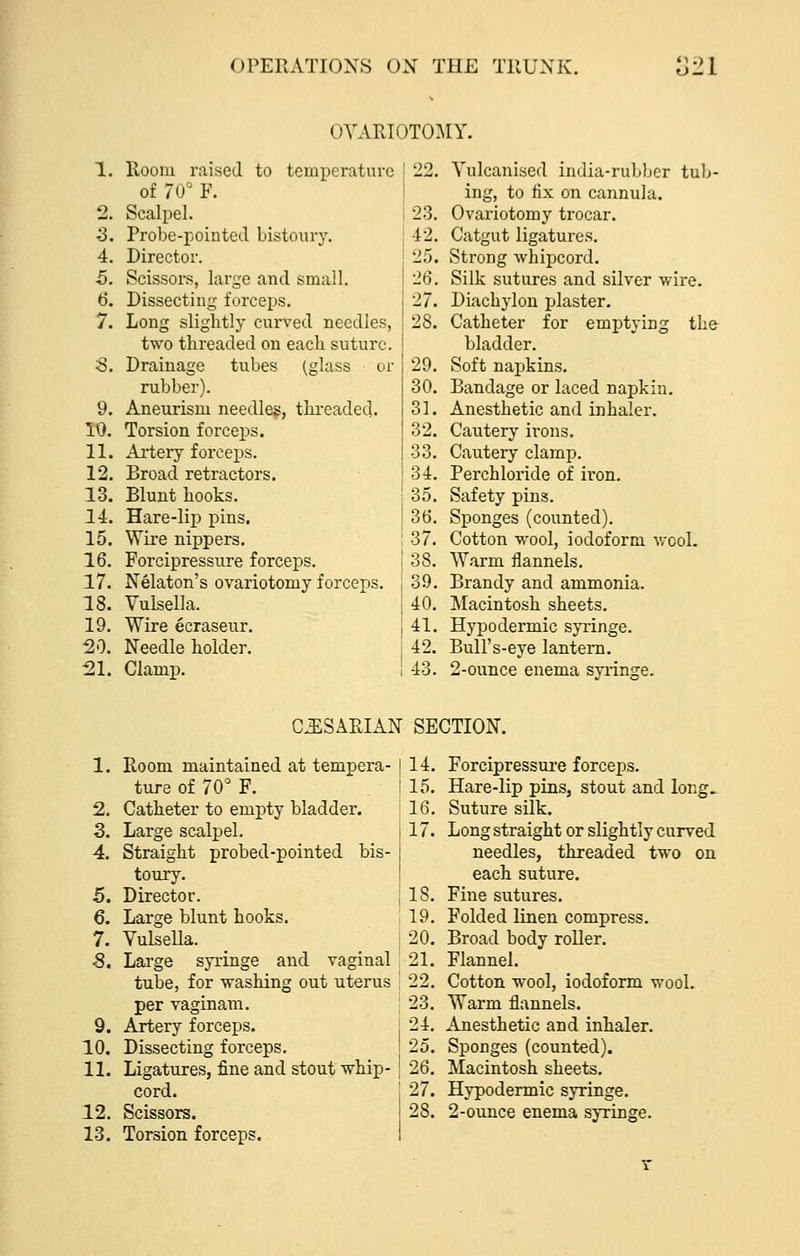 OVARIOTOMY. 10. 11. 12. 13. 14. 15. 16. 17. 18. 19. 20. 21. Room raised to temperature of 70 F. Scalpel. Probe-pointed bistoury. Director. Scissors, large and small. Dissecting forceps. Long slightly curved needles, two threaded on each suture. Drainage tubes (glass or rubber). Aneurism needles, threaded. Torsion forceps. Ailery forceps. Broad retractors. Blunt hooks. Hare-lip pins. Wire nippers. Forcipressure forceps. Nelaton's ovariotomy forceps. Vulsella. Wire ecraseur. Needle holder. Clamp. 22. Vulcanised india-rubber tub- ing, to fix on cannula. 23, Ovai'iotomy trocar. 42. Catgut ligatures. 25. Strong whipcord. 26. Silk sutures and silver wire. 27. Diachylon plaster. 28. Catheter for emptying the- bladder. 29. Soft napkins. 30. Bandage or laced napkin. 31. Anesthetic and inhaler. 32. Cautery irons. I 33. Cautery clamp. I 34. Perchloride of iron. 35. Safety pins. 36. Sponges (counted). 37. Cotton wool, iodoform vrool. 38. Warm flannels. 39. Brandy and ammonia. 40. Macintosh sheets. 41. Hypodermic syringe. 42. Bull's-eye lantern. 43. 2-ounce enema syi'inge. C^SARIAN SECTION. 1. Room maintained at tempera- ture of 70° F. 2. Catheter to empty bladder. 3. Large scalpel. 4. Straight probed-pointed bis- toury. 5. Director. 6. Large blunt hooks. 7. Vulsella. •8. Large syringe and vaginal tube, for washing out uterus per vaginam. 9. Artery forceps. 10. Dissecting forceps. 11. Ligatures, fine and stout whip- cord. 12. Scissors. 13. Torsion forceps. 114. : 15. 16. il7. Forcipressui-e forceps. Hare-lip pins, stout and long^ Suture silk. Long straight or slightly curved needles, threaded two on each suture. Fine sutures. Folded linen compress. Broad body roller. Flannel. Cotton wool, iodoform wool. Warm flannels. Anesthetic and inhaler. Sponges (counted). Macintosh sheets. Hypodermic syringe. 2-ounce enema syringe.