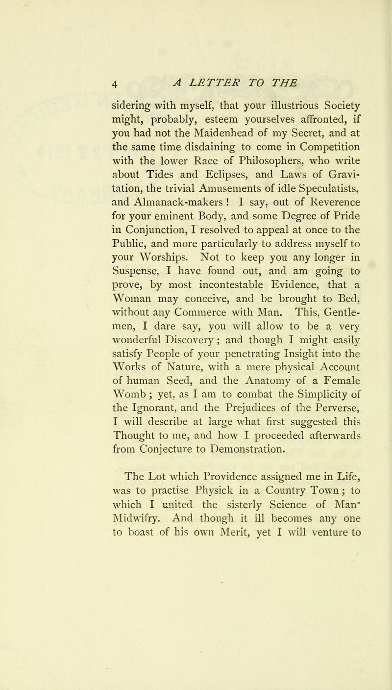 sidering with myself, that your illustrious Society might, probably, esteem yourselves affronted, if you had not the Maidenhead of my Secret, and at the same time disdaining to come in Competition with the lower Race of Philosophers, who write about Tides and Eclipses, and Laws of Gravi- tation, the trivial Amusements of idle Speculatists, and Almanack-makers ! I say, out of Reverence for your eminent Body, and some Degi-ee of Pride in Conjunction, I resolved to appeal at once to the Public, and more particularly to address myself to your Worships. Not to keep you any longer in Suspense, I have found out, and am going to prove, by most incontestable Evidence, that a Woman may conceive, and be brought to Bed, without any Commerce with Man. This, Gentle- men, I dare say, you will allow to be a very wonderful Discovery; and though I might easily satisfy People of your penetrating Insight into the Works of Nature, with a mere physical Account of human Seed, and the Anatomy of a Female Womb ; yet, as I am to combat the Simplicity of the Ignorant, and the Prejudices of the Perverse, I will describe at large what first suggested this Thought to me, and how I proceeded afterwai-ds from Conjecture to Demonstration. The Lot which Providence assigned me in Life, was to practise Physick in a Country Town; to which I united the sisterly Science of Man Midwifry. And though it ill becomes any one to boast of his own Merit, yet I wall venture to