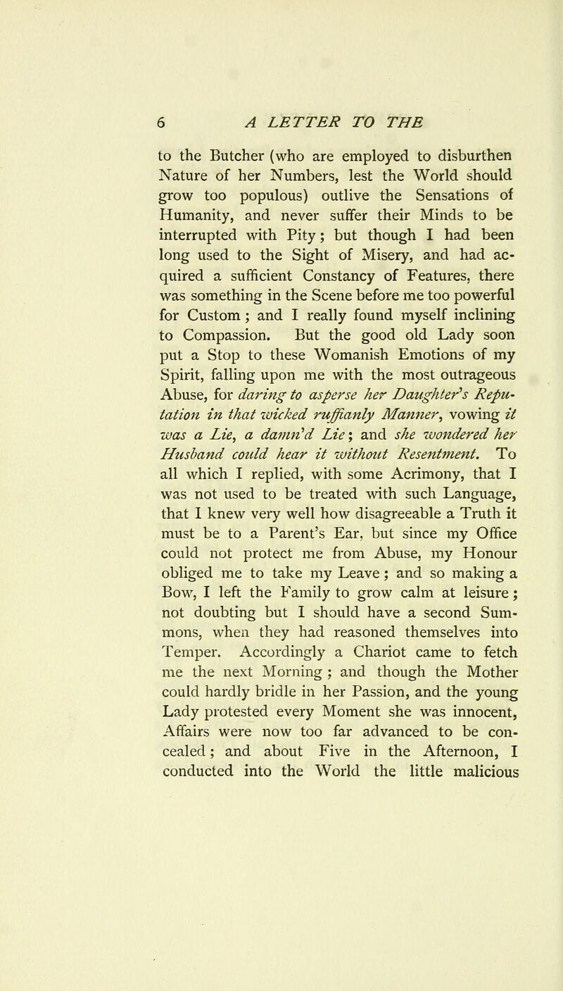 to the Butcher (who are employed to disburthen Nature of her Numbers, lest the World should grow too populous) outlive the Sensations of Humanity, and never suffer their Minds to be interrupted with Pity; but though I had been long used to the Sight of Misery, and had ac- quired a sufficient Constancy of Features, there was something in the Scene before me too powerful for Custom; and I really found myself inclining to Compassion. But the good old Lady soon put a Stop to these Womanish Emotions of my Spirit, falling upon me with the most outrageous Abuse, for daring to asperse her Daughter's Repu- tation in that wicked ruffianly Manner^ vowing it was a Lie, a damn'd Lie; and she wondered her Husband could hear it without Resentment. To all which I replied, with some Acrimony, that I was not used to be treated with such Language, that 1 knew very well how disagreeable a Truth it must be to a Parent's Ear, but since my Office could not protect me from Abuse, my Honour obliged me to take my Leave; and so making a Bow, I left the Family to grow calm at leisure; not doubting but I should have a second Sum- mons, when they had reasoned themselves into Temper. Accordingly a Chariot came to fetch me the next Morning ; and though the Mother could hardly bridle in her Passion, and the young Lady protested every Moment she was innocent, Affairs were now too far advanced to be con- cealed ; and about Five in the Afternoon, I conducted into the World the little malicious