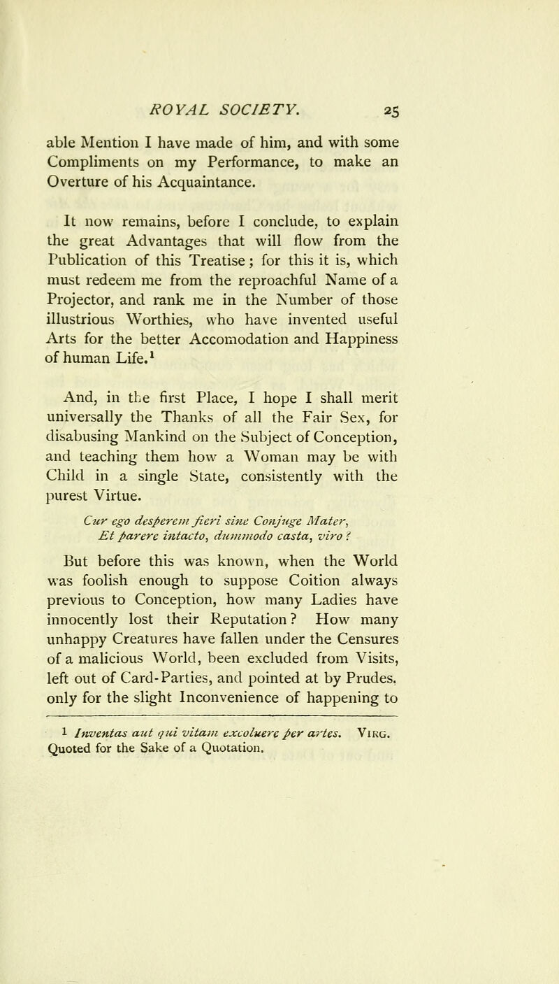 able Mention I have made of him, and with some CompHments on my Performance, to make an Overture of his Acquaintance. It now remains, before I conckide, to explain the great Advantages that will flow from the Publication of this Treatise; for this it is, which must redeem me from the reproachful Name of a Projector, and rank me in the Number of those illustrious Worthies, who have invented useful Arts for the better Accomodation and Happiness of human Life.* And, in the first Place, I hope I shall merit universally the Thanks of all the Fair Sex, for disabusing Mankind on the Subject of Conception, and teaching them how a Woman may be with Child in a single State, consistently with the purest Virtue. Cur ego desperein fieri sine Conjnge Mater, Et parere intacto, dtuniiwdo casta, viro i But before this was known, when the World was foolish enough to suppose Coition always previous to Conception, how many Ladies have innocently lost their Reputation ? Plow many unhappy Creatures have fallen under the Censures of a malicious World, been excluded from Visits, left out of Card-Parties, and pointed at by Prudes, only for the slight Inconvenience of happening to 1 Itwentas aut qui vitam excoluerc per a^'tes. Virg. Quoted for the Sake of a Quotation.