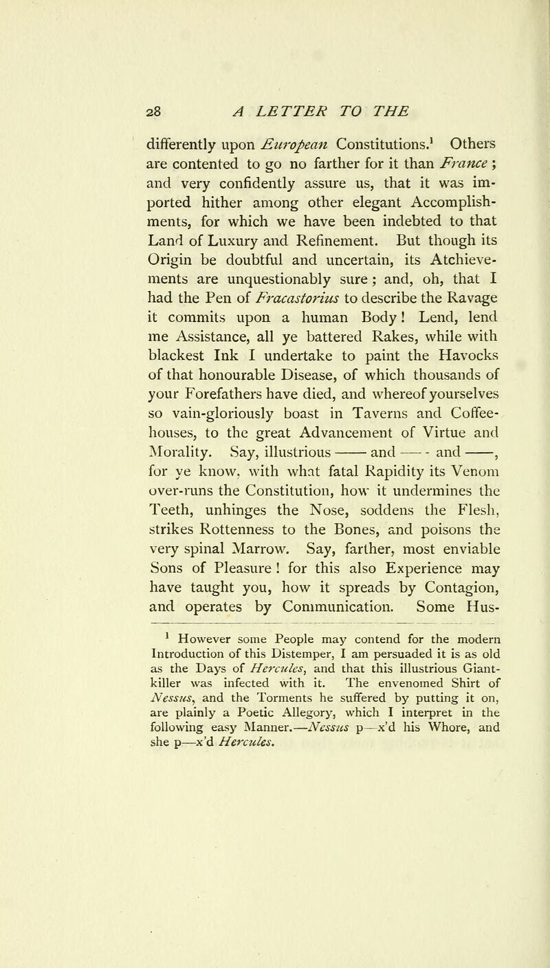 differently upon European Constitutions.' Others are contented to go no farther for it than France ; and very confidently assure us, that it was im- ported hither among other elegant Accomplish- ments, for which we have been indebted to that Land of Luxury and Refinement. But though its Origin be doubtful and uncertain, its Atchieve- ments are unquestionably sure; and, oh, that I had the Pen of Fracastorius to describe the Ravage it commits upon a human Body! Lend, lend me Assistance, all ye battered Rakes, while with blackest Ink I undertake to paint the Havocks of that honourable Disease, of which thousands of your Forefathers have died, and whereof yourselves so vain-gloriously boast in Taverns and Coffee- houses, to the great Advancement of Virtue and Morality. Say, illustrious and and , for ye know, with what fatal Rapidity its Venom over-runs the Constitution, how it undermines the Teeth, unhinges the Nose, soddens the Flesh, strikes Rottenness to the Bones, and poisons the very spinal Marrow. Say, farther, most enviable Sons of Pleasure ! for this also Experience may have taught you, how it spreads by Contagion, and operates by Communication. Some Hus- * However some People may contend for the modern Introduction of this Distemper, I am persuaded it is as old as the Days of Hercules, and that this illustrious Giant- killer was infected with it. The envenomed Shirt of Nessus^ and the Torments he suffered by putting it on, are plainly a Poetic Allegory, which I interpret in the following easy I\Ianner.—Nesstis p—x'd his Whore, and she p—x'd Hercules.