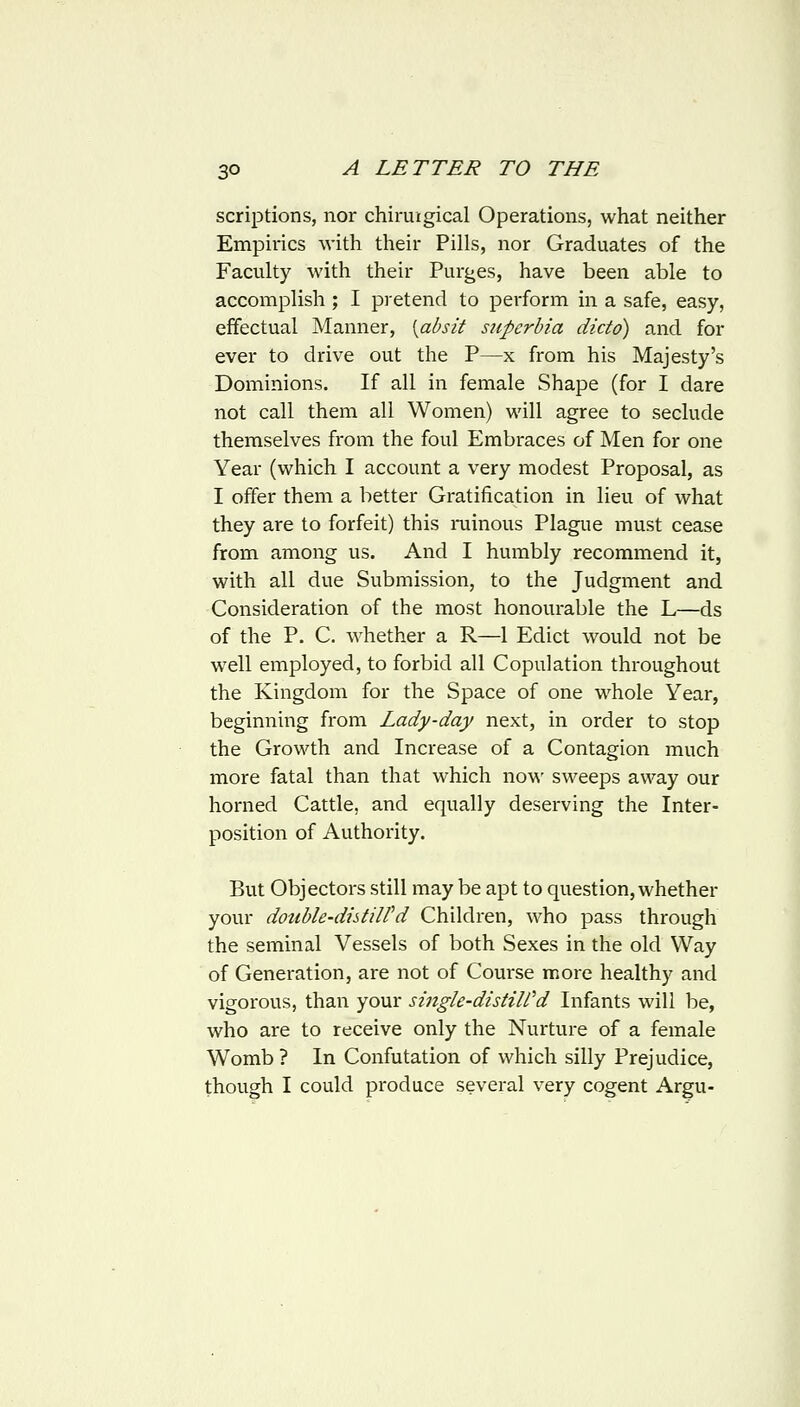 scriptions, nor chiruigical Operations, what neither Empirics with their Pills, nor Graduates of the Faculty with their Purges, have been able to accomplish ; I pretend to perform in a safe, easy, effectual Manner, [absit siiperbia dictd) and for ever to drive out the P—x from his Majesty's Dominions. If all in female Shape (for I dare not call them all Women) will agree to seclude themselves from the foul Embraces of Men for one Year (which I account a very modest Proposal, as I offer them a better Gratification in lieu of what they are to forfeit) this rainous Plague must cease from among us. And I humbly recommend it, with all due Submission, to the Judgment and Consideration of the most honourable the L—ds of the P. C. whether a R—1 Edict would not be well employed, to forbid all Copulation throughout the Kingdom for the Space of one whole Year, beginning from Lady-day next, in order to stop the Growth and Increase of a Contagion much more fatal than that which noM' sweeps away our horned Cattle, and equally deserving the Inter- position of Authority. But Objectors still may be apt to question, whether your double-distiird Children, who pass through the seminal Vessels of both Sexes in the old Way of Generation, are not of Course more healthy and vigorous, than your single-distiWd Infants will be, who are to receive only the Nurture of a female Womb ? In Confutation of which silly Prejudice, though I could produce several very cogent Argu-