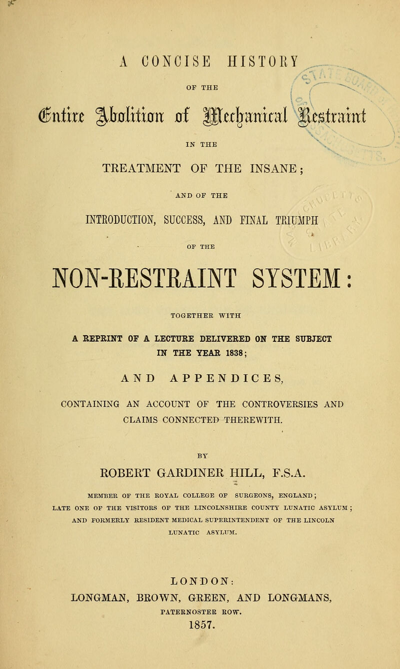 A CONCISE HISTORY €x\tm %hdxtwn ai '^tt^imxtKl ^t^traxnt X IJSr THE TREATMENT OF THE INSANE; AND OF THE INTEODUCIION, SUCCESS, AND FINAL TRIUMPH NON-EESTEAINT SYSTEM: TOaETHEE WITH A REPRINT OF A LECTURE DELIVERED ON THE SUBJECT IN THE YEAR 1838; AND APPENDICES, CONTAINING AN ACCOUNT OF THE CONTROVERSIES AND CLAIMS CONNECTED THEREWITH. BY ROBERT GARDINER HILL, F.S.A. MEMBER OF THE ROYAL COLLEGE OF SURGEONS, ENGLAND; LATE ONE OF THE VISITORS OF THE LINCOLNSHIRE COUNTY LUNATIC ASYLUM ; AND FORMERLY RESIDENT MEDICAL SUPERINTENDENT OF THE LINCOLN LUNATIC ASYLUM. LONDON: LONGMAN, BEOWN, GEEEN, AND LONGMANS, PATEENOSTEE EOW. 1857. V