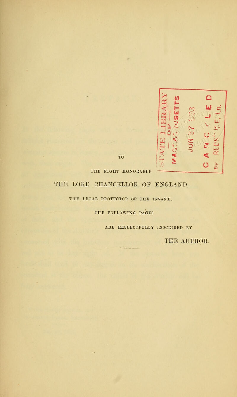 TO THE EIGHT HOJfOEABLE THE LORD CHANCELLOR OF ENGLAND, THE LEGAL PEOTECTOE OF THE INSAKE, THE FOLLOWING PAGES AEE EESPECTFULLT IXSCEIBED BY THE AUTHOE.