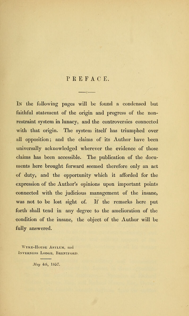 PREFACE. In the following pages will be found a condensed but faithful statement of the origin and progress of the non- restraint system in lunacy, and the controversies connected with that origin. The system itself has triumphed over all opposition; and the claims of its Author have been universally acknowledged wherever the evidence of those claims has been accessible. The publication of the docu- ments here brought forward seemed therefore only an act of duty, and the opportunity which it afforded for the expression of the Author's opinions upon important points connected with the judicious management of the insane, was not to be lost sight of. If the remarks here put forth shall tend in any degree to the amelioration of the condition of the insane, the object of the Author will be fully answered. M'yke-House Asylum, and Ikvekness Lodge, Bkenteokd, May 4th, 1857.
