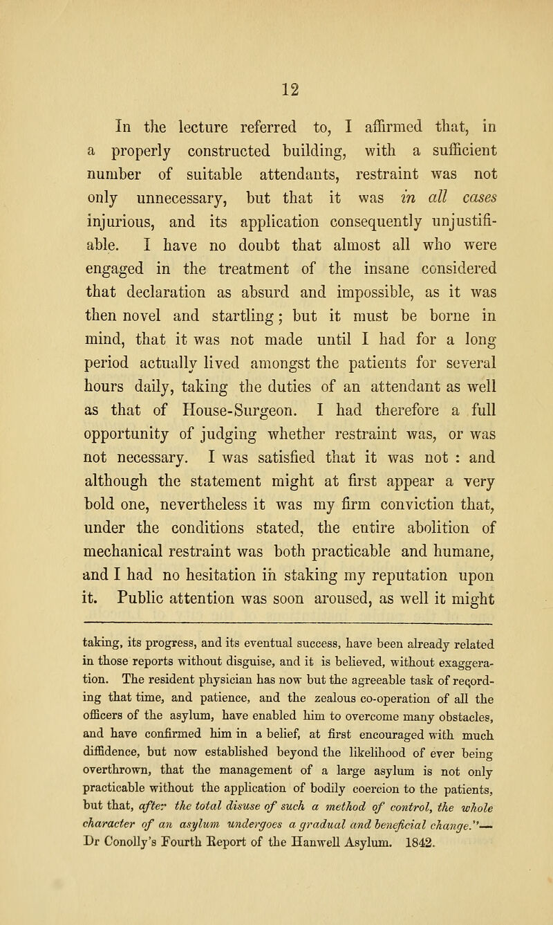 In the lecture referred to, I affirmed that, in a properly constructed building, with a sufficient number of suitable attendants, restraint was not only unnecessary, but that it was in all cases injurious, and its application consequently unjustifi- able. I have no doubt that almost all who were engaged in the treatment of the insane considered that declaration as absurd and impossible, as it was then novel and startling; but it must be borne in mind, that it was not made until I had for a long period actually lived amongst the patients for several hours daily, taking the duties of an attendant as well as that of House-Surgeon. I had therefore a full opportunity of judging whether restraint was, or was not necessary. I was satisfied that it was not : and although the statement might at first appear a very bold one, nevertheless it was my firm conviction that, under the conditions stated, the entire abolition of mechanical restraint was both practicable and humane, and I had no hesitation in staking my reputation upon it. Public attention was soon aroused, as well it might taking, its progress, and its eventual success, have been already related in those reports without disguise, and it is believed, without exaggera- tion. The resident physician has now but the agreeable task of record- ing that time, and patience, and the zealous co-operation of all the officers of the asylum, have enabled him to overcome many obstacles, and have confirmed him in a belief, at first encouraged with much diffidence, but now established beyond the likelihood of ever being overthrown, that the management of a large asylum is not only practicable without the application of bodily coercion to the patients, but that, after the total disuse of such a method of control, the whole character of an asylum undergoes a gradual and heneficial change.''—- Dr ConoUy's Fourth Report of the Hanwell Asylum. 1842.