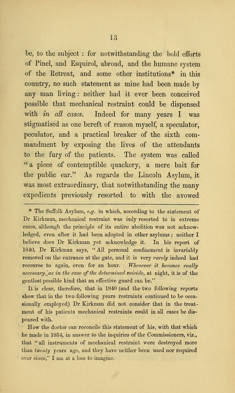 be, to the subject : for notwithstanding the bold efforts of Pinel, and Esquirol, abroad, and the humane system of the Retreat, and some other institutions* in this country, no such statement as mine had been made by any man living: neither had it ever been conceived possible that mechanical restraint could be dispensed with in all cases. Indeed for many years I was stigmatised as one bereft of reason myself, a speculator, peculator, and a practical breaker of the sixth com- mandment by exposing the lives of the attendants to the fury of the patients. The system was called  a piece of contemptible quackery, a mere bait for the public ear. As regards the Lincoln Asylum, it was most extraordinary, that notwithstanding the many expedients previously resorted to with the avowed * The SuflPolk Asylum, e.g. in wliich, according to tbe statement of Dr Kirkman, mecKanical restraint was only resorted to in extreme cases, altliougli tlie principle of its entire abolition was not acknow- ledged, even after it had been adopted in other asylums; neither I believe does Dr Kirkman yet acknowledge it. In his report of 1840, Dr Kirkman says,  All personal confinement is invariably removed on the entrance at the gate, and it is very rarely indeed had recourse to again, even for an hour. Whenever it becomes really necessary, as in the case of the determined suicide, at night, it is of the gentlest possible kind that an effective guard can be. It is clear, therefore, that in 1840 (and the two following reports show that in the two following years restraints continued to be occa- sionally employed) Dr Kirkman did not consider that in the treat- ment of his patients mechanical restraints could in all cases be dis- pensed with. How the doctor can reconcile this statement of his, with that which he made in 1854, in answer to the inquiries of the Commissioners, viz., that all instruments of mechanical restraint were destroyed more than twenty years ago, and they have neither been used nor required «ver since, I am at a loss to imagine.