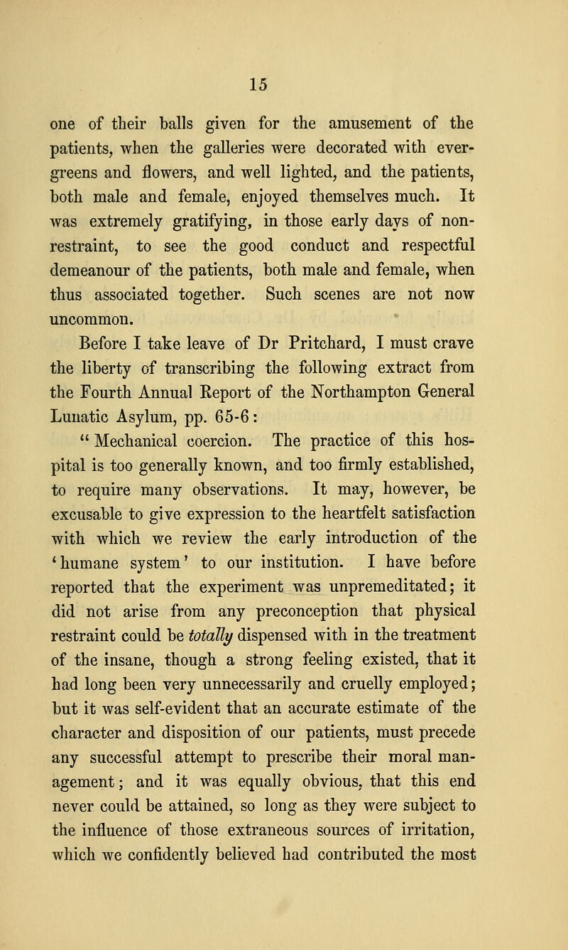 one of their balls given for the amusement of the patients, when the galleries were decorated with ever- greens and flowers, and well lighted, and the patients, both male and female, enjoyed themselves much. It was extremely gratifying, in those early days of non- restraint, to see the good conduct and respectful demeanour of the patients, both male and female, when thus associated together. Such scenes are not now uncommon. Before I take leave of Dr Pritchard, I must crave the liberty of transcribing the following extract from the Fourth Annual Report of the Northampton General Lunatic Asylum, pp. 65-6:  Mechanical coercion. The practice of this hos- pital is too generally known, and too firmly established, to require many observations. It may, however, be excusable to give expression to the heartfelt satisfaction with which we review the early introduction of the 'humane system' to our institution. I have before reported that the experiment was unpremeditated; it did not arise from any preconception that physical restraint could be totally dispensed with in the treatment of the insane, though a strong feeling existed, that it had long been very unnecessarily and cruelly employed; but it was self-evident that an accurate estimate of the character and disposition of our patients, must precede any successful attempt to prescribe their moral man- agement; and it was equally obvious, that this end never could be attained, so long as they were subject to the influence of those extraneous sources of irritation, which we confidently believed had contributed the most