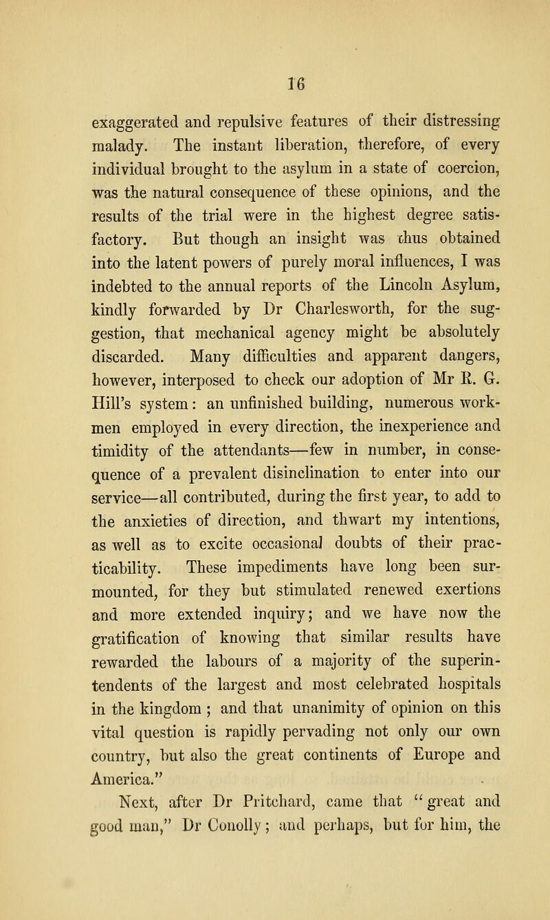 exaggerated and repulsive features of their distressing malady. The instant liberation, therefore, of every individual brought to the asylum in a state of coercion, was the natural consequence of these opinions, and the results of the trial were in the highest degree satis- factory. But though an insight was xhus obtained into the latent powers of purely moral influences, I was indebted to the annual reports of the Lincoln Asylum, kindly forwarded by Dr Charlesworth, for the sug- gestion, that mechanical agency might be absolutely discarded. Many difficulties and apparent dangers, however, interposed to check our adoption of Mr E. G-. Hill's system: an unfinished building, numerous work- men employed in every direction, the inexperience and timidity of the attendants—few in number, in conse- quence of a prevalent disinclination to enter into our service—all contributed, during the first year, to add to the anxieties of direction, and thwart my intentions, as well as to excite occasional doubts of their prac- ticability. These impediments have long been sur- mounted, for they but stimulated renewed exertions and more extended inquiry; and we have now the gratification of knowing that similar results have rewarded the labours of a majority of the superin- tendents of the largest and most celebrated hospitals in the kingdom ; and that unanimity of opinion on this vital question is rapidly pervading not only our own country, but also the great continents of Europe and America. Next, after Dr Pritchard, came that great and good man, Dr Conolly; and perhaps, but fur him, the