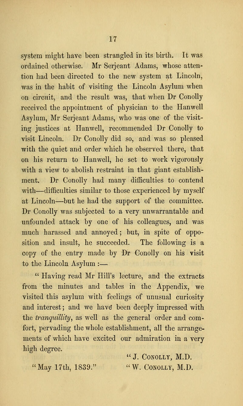 system might have been strangled in its birth. It was ordained otherwise. Mr Serjeant Adams, whose atten- tion had been directed to the new system at Lincoln, was in the habit of visiting the Lincoln Asylum when on circuit, and the result was, that when Dr Conolly received the appointment of physician to the Hanwell Asylum, Mr Serjeant Adams, who was one of the visit- ing justices at Hanwell, recommended Dr Conolly to visit Lincoln. Dr Conolly did so, and was so pleased with the quiet and order which he observed there, that on his return to Hanwell, he set to work vigorously with a view to abolish restraint in that giant establish- ment. Dr Conolly had many difficulties to contend with—difficulties similar to those experienced by myself at Lincoln—but he had the support of the committee. Dr Conolly was subjected to a very unwarrantable and unfounded attack by one of his colleagues, and was much harassed and annoyed; but, in spite of oppo- sition and insult, he succeeded. The following is a copy of the entry made by Dr Conolly on his visit to the Lincoln Asylum :—  Having read Mr Hill's lecture, and the extracts from the minutes and tables in the Appendix, we visited this asylum with feelings of unusual curiosity and interest; and we have' been deeply impressed with the tranquillity, as well as the general order and com- fort, pervading the whole establishment, all the arrange- ments of which have excited our admiration in a very high degree.  J. Conolly, M.D. May 17th, 1839. W. Conolly, M.D.