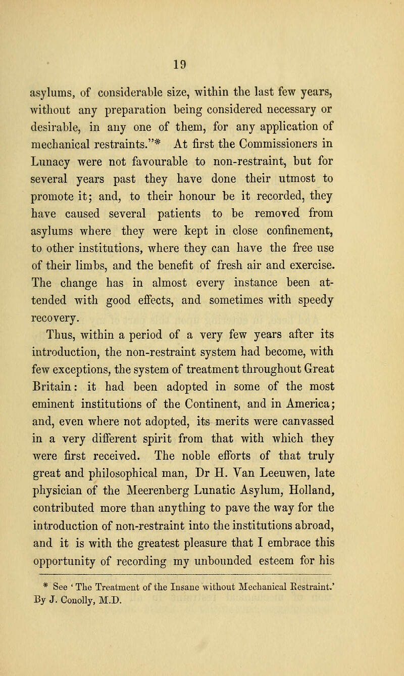 asylums, of considerable size, within the last few years, without any preparation being considered necessary or desirable, in any one of them, for any application of mechanical restraints.* At first the Commissioners in Lunacy were not favourable to non-restraint, but for several years past they have done their utmost to promote it; and, to their honour be it recorded, they have caused several patients to be removed from asylums where they were kept in close confinement, to other institutions, where they can have the free use of their limbs, and the benefit of fresh air and exercise. The change has in almost every instance been at- tended with good effects, and sometimes with speedy recovery. Thus, within a period of a very few years after its introduction, the non-restraint system had become, with few exceptions, the system of treatment throughout Great Britain: it had been adopted in some of the most eminent institutions of the Continent, and in America; and, even where not adopted, its merits were canvassed in a very different spirit from that with which they were first received. The noble efforts of that truly great and philosophical man, Dr H. Yan Leeuwen, late physician of the Meerenberg Lunatic Asylum, Holland, contributed more than anything to pave the way for the introduction of non-restraint into the institutions abroad, and it is with the greatest pleasure that I embrace this opportunity of recording my unbounded esteem for his * See ' The Treatment of tlie Insane without Mechanical Eestraint.' By J. ConoUy, M.D.
