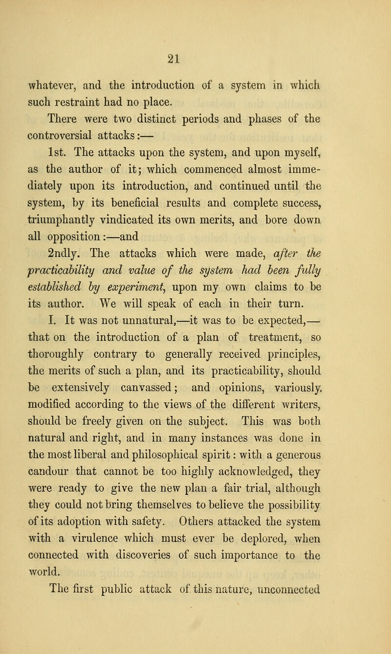 whatever, and the introduction of a system in which such restraint had no place. There were two distinct periods and phases of the controversial attacks:— 1st. The attacks upon the system, and upon myself, as the author of it; which commenced almost imme- diately upon its introduction, and continued until the system, by its beneficial results and complete success, triumphantly vindicated its own merits, and bore down all opposition:—and 2ndly. The attacks which were made, after the practicability and value of the system had been fully established by experiment^ upon my own claims to be its author. We will speak of each in their turn. I. It was not unnatural,—it was to be expected,— that on the introduction of a plan of treatment, so thoroughly contrary to generally received principles, the merits of such a plan, and its practicability, should be extensively canvassed; and opinions, variously, modified according to the views of the different writers, should be freely given on the subject. This was both natural and right, and in many instances was done in the most liberal and philosophical spirit: with a generous candour that cannot be too highly acknowledged, they were ready to give the new plan a fair trial, although they could not bring themselves to believe the possibility of its adoption with safety. Others attacked the system with a virulence which must ever be deplored, when connected with discoveries of such importance to the world. The first public attack of this nature, unconnected
