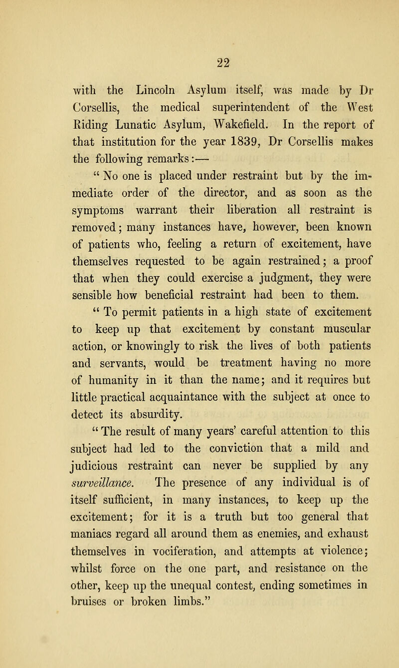 with the Lincoln Asylum itself, was made by Dr Corsellis, the medical superintendent of the West Riding Lunatic Asylum, Wakefield. In the report of that institution for the year 1839, Dr Corsellis makes the following remarks:—  No one is placed under restraint but by the im- mediate order of the director, and as soon as the symptoms warrant their liberation all restraint is removed; many instances have, however, been known of patients who, feeling a return of excitement, have themselves requested to be again restrained; a proof that when they could exercise a judgment, they were sensible how beneficial restraint had been to them.  To permit patients in a high state of excitement to keep up that excitement by constant muscular action, or knowingly to risk the lives of both patients and servants, would be treatment having no more of humanity in it than the name; and it requires but little practical acquaintance with the subject at once to detect its absurdity.  The result of many years' careful attention to this subject had led to the conviction that a mild and judicious restraint can never be supplied by any surveillance. The presence of any individual is of itself sufficient, in many instances, to keep up the excitement; for it is a truth but too general that maniacs regard all around them as enemies, and exhaust themselves in vociferation, and attempts at violence; whilst force on the one part, and resistance on the other, keep up the unequal contest, ending sometimes in bruises or broken limbs.