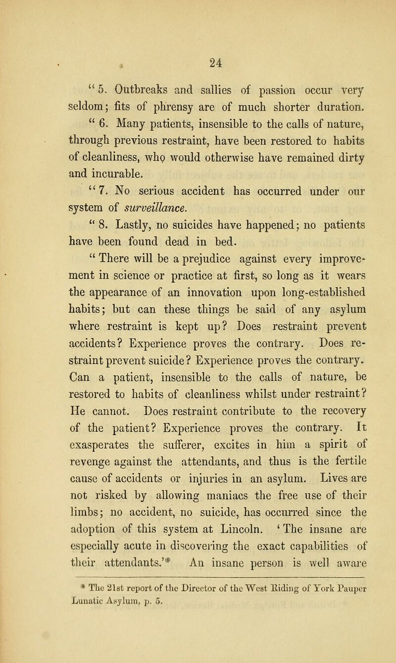 5. Outbreaks and sallies of passion occur very seldom; fits of phrensy are of much shorter duration.  6. Many patients, insensible to the calls of nature, through previous restraint, have been restored to habits of cleanliness, whp would otherwise have remained dirty and incurable. 7. No serious accident has occurred under our system of surveillance.  8. Lastly, no suicides have happened; no patients have been found dead in bed.  There will be a prejudice against every improve- ment in science or practice at first, so long as it wears the appearance of an innovation upon long-established habits; but can these things be said of any asylum where restraint is kept up? Does restraint prevent accidents? Experience proves the contrary. Does re- straint prevent suicide ? Experience proves the contrary. Can a patient, insensible to the calls of nature, be restored to habits of cleanliness whilst under restraint? He cannot. Does restraint contribute to the recovery of the patient? Experience proves the contrary. It exasperates the sufferer, excites in him a spirit of revenge against the attendants, and thus is the fertile cause of accidents or injuries in an asylum. Lives are not risked by allowing maniacs the free use of their limbs; no accident, no suicide, has occurred since the adoption of this system at Lincoln. ' The insane are especially acute in discovering the exact capabilities of their attendants.'* An insane person is well aware * The 21st report of the Director of the West Eiding of York Pauper Lunatic Asylum, p. 5.