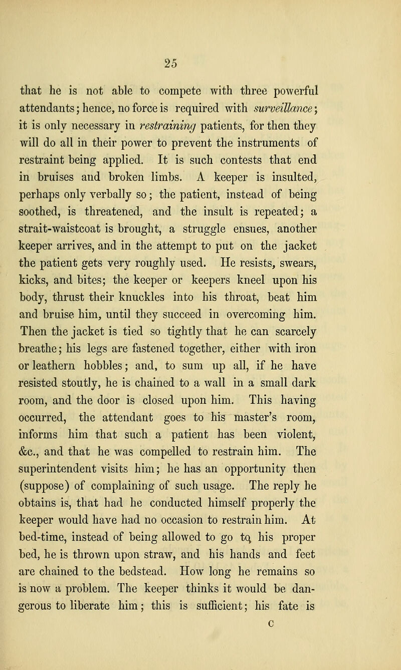 that he is not able to compete with three powerful attendants; hence, no force is required with surveillance j it is only necessary in restraining patients, for then they will do all in their power to prevent the instruments of restraint being applied. It is such contests that end in bruises and broken limbs. A keeper is insulted, perhaps only verbally so; the patient, instead of being soothed, is threatened, and the insult is repeated; a strait-waistcoat is brought, a struggle ensues, another keeper arrives, and in the attempt to put on the jacket the patient gets very roughly used. He resists, swears, kicks, and bites; the keeper or keepers kneel upon his body, thrust their knuckles into his throat, beat him and bruise him, until they succeed in overcoming him. Then the jacket is tied so tightly that he can scarcely breathe; his legs are fastened together, either with iron or leathern hobbles; and, to sum up all, if he have resisted stoutly, he is chained to a wall in a small dark room, and the door is closed upon him. This having occurred, the attendant goes to his master's room, informs him that such a patient has been violent, &c., and that he was compelled to restrain him. The superintendent visits him; he has an opportunity then (suppose) of complaining of such usage. The reply he obtains is, that had he conducted himself properly the keeper would have had no occasion to restrain him. At bed-time, instead of being allowed to go tq his proper bed, he is thrown upon straw, and his hands and feet are chained to the bedstead. How long he remains so is now a problem. The keeper thinks it would be dan- gerous to liberate him; this is sufficient; his fate is c