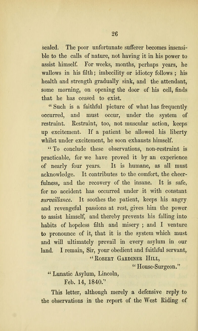 sealed. The poor unfortunate sufferer becomes insensi- ble to tbe calls of nature, not having it in his power to assist himself. For weeks, months, perhaps years, he wallows in his filth; imbecility or idiotcy follows ; his health and strength gradually sink, and the attendant, some morning, on opening the door of his cell, finds that he has ceased to exist.  Such is a faithful picture of what has frequently occurred, and must occur, under the system of restraint. Restraint, too, not muscular action, keeps up excitement. If a patient be allowed his liberty whilst under excitement, he soon exhausts himself.  To conclude these observations, non-restraint is practicable, for we have proved it by an experience of nearly four years. It is humane, as all must acknowledge. It contributes to the comfort, the cheer- fulness, and the recovery of the insane. It is safe, for no accident has occurred under it with constant surveillance. It soothes the patient, keeps his angry and revengeful passions at rest, gives him the power to assist himself, and thereby prevents his falling into habits of hopeless filth and misery ; and I venture to pronounce of it, that it is the system which must and will ultimately prevail in every asylum in our land. I remain, Sir, your obedient and faithful servant, ''Egbert Gardiner Hill,  House-Surgeon.  Lunatic Asylum, Lincoln, Feb. 14, 1840. This letter, although merely a defensive reply to the observations in the report of the West Riding of