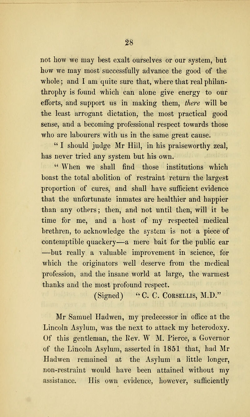not how we may best exalt ourselves or our system, but how we may most successfully advance the good of the whole; and I am quite sure that, where that real philan- throphy is found which can alone give energy to our efforts, and support us in making them, there will be the least arrogant dictation, the most practical good sense, and a becoming professional respect towards those who are labourers with us in the same great cause. I should judge Mr Hill, in his praiseworthy zeal, has never tried any system but his own. When we shall find those institutions which boast the total abolition of restraint return the largest proportion of cures, and shall have sufficient evidence that the unfortunate inmates are healthier and happier than any others; then, and not until then, will it be time for me, and a host of my respected medical brethren, to acknowledge the system is not a piece of contemptible quackery—a mere bait for the public ear —but really a valuable improvement in science, for which the originators well deserve from the medical profession, and the insane world at large, the warmest thanks and the most profound respect. (Signed) '^C. C. Corsellis, M.D. Mr Samuel Hadwen, my predecessor in office at the Lincoln Asylum, was the next to attack my heterodoxy. Of this gentleman, the Kev. W M. Pierce, a Governor of the Lincoln Asylum, asserted in 1851 that, had Mr Hadwen remained at the Asylum a little longer, non-restraint would have been attained without my assistance. His own evidence, however, sufficiently
