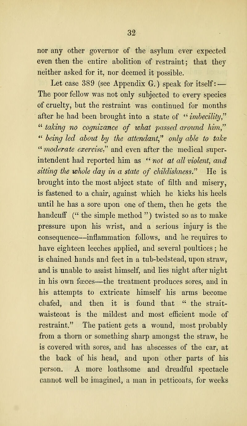 nor any other governor of the asylum ever expected even then the entire abolition of restraint; that they neither asked for it, nor deemed it possible. Let case 389 (see Appendix G.) speak for itself: — The poor fellow was not only subjected to every species of cruelty, but the restraint was continued for months after he had been brought into a state of •imbecility  talcing no cognizance of what passed around him,  being led about by the attendant only able to take ^^moderate exercise and even after the medical super- intendent had reported him as ■ not at all violent, and sitting the whole day in a state of childishness. He is brought into the most abject state of filth and misery, is fastened to a chair, against which he kicks his heels until he has a sore upon one of them, then he gets the handcuff ( the simple method ) twisted so as to make pressure upon his wrist, and a serious injury is the consequence—inflammation follows, and he requires to have eighteen leeches applied, and several poultices; he is chained hands and feet in a tub-bedstead, upon straw, and is unable to assist himself, and lies night after night in his own fceces—the treatment produces sores, and in his attempts to extricate himself his arms become chafed, and then it is found that  the strait- waistcoat is the mildest and most efficient mode of restraint. The patient gets a wound, most probably from a thorn or something sharp amongst the straw, he is covered with sores, and has abscesses of the ear, at the back of his head, and upon other parts of his person. A more loathsome and dreadful spectacle cannot well be imagined, a man in petticoats, for weeks