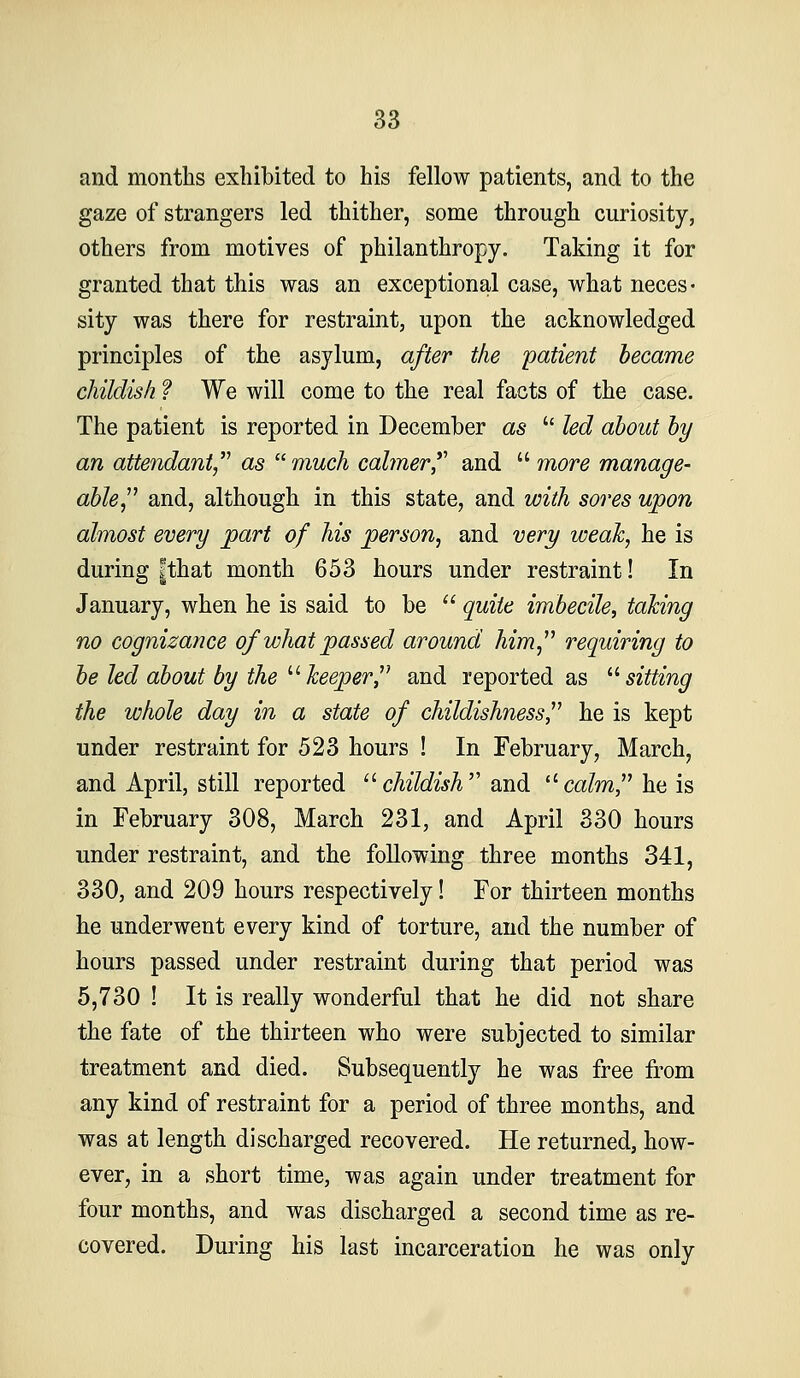 and months exhibited to his fellow patients, and to the gaze of strangers led thither, some through curiosity, others from motives of philanthropy. Taking it for granted that this was an exceptional case, what neces- sity was there for restraint, upon the acknowledged principles of the asylum, after the patient became childish ? We will come to the real facts of the case. The patient is reported in December as  led about by an attendant,'^ as ''■much calmer*'' and  more manage- able,^^ and, although in this state, and with sores upon almost every part of his person, and very weak, he is during |that month 653 hours under restraint! In January, when he is said to be  quite imbecile, taking no cognizatice of what passed around him^'' requiring to be led about by the ''''keeper^'' and reported as '•''sitting the whole day in a state of childishness,^^ he is kept under restraint for 523 hours ! In February, March, and April, still reported '^childish and '^calm, he is in February 308, March 231, and April 330 hours under restraint, and the following three months 341, 330, and 209 hours respectively! For thirteen months he underwent every kind of torture, and the number of hours passed under restraint during that period was 5,730 ! It is really wonderful that he did not share the fate of the thirteen who were subjected to similar treatment and died. Subsequently he was free ii'om any kind of restraint for a period of three months, and was at length discharged recovered. He returned, how- ever, in a short time, was again under treatment for four months, and was discharged a second time as re- covered. During his last incarceration he was only