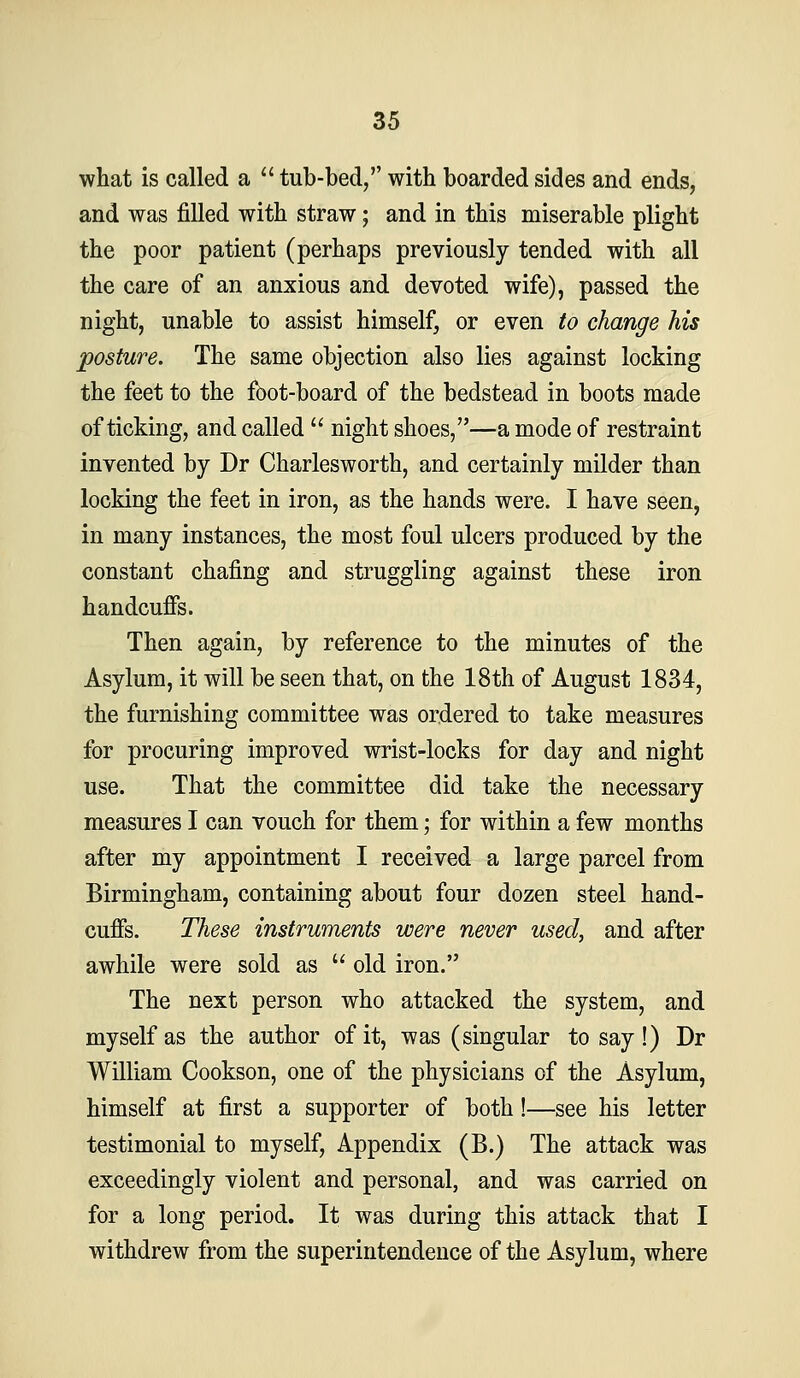 what is called a  tub-bed, with boarded sides and ends, and was filled with straw; and in this miserable plight the poor patient (perhaps previously tended with all the care of an anxious and devoted wife), passed the night, unable to assist himself, or even to change his posture. The same objection also lies against locking the feet to the fbot-board of the bedstead in boots made of ticking, and called  night shoes,—a mode of restraint invented by Dr Charlesworth, and certainly milder than locking the feet in iron, as the hands were. I have seen, in many instances, the most foul ulcers produced by the constant chafing and struggling against these iron handcuffs. Then again, by reference to the minutes of the Asylum, it will be seen that, on the 18th of August 1834, the furnishing committee was ordered to take measures for procuring improved wrist-locks for day and night use. That the committee did take the necessary measures I can vouch for them; for within a few months after my appointment I received a large parcel from Birmingham, containing about four dozen steel hand- cuffs. These instruments were never used, and after awhile were sold as  old iron. The next person who attacked the system, and myself as the author of it, was (singular to say!) Dr William Cookson, one of the physicians of the Asylum, himself at first a supporter of both!—see his letter testimonial to myself. Appendix (B.) The attack was exceedingly violent and personal, and was carried on for a long period. It was during this attack that I withdrew from the superintendence of the Asylum, where