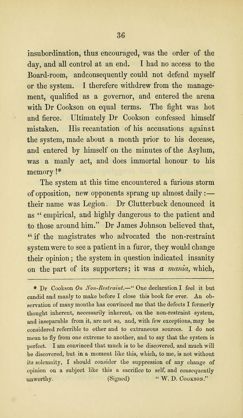 insubordination, thus encouraged, was the order of the day, and all control at an end. I had no access to the Board-room, andconsequently could not defend myself or the system. I therefore withdrew from the manage- ment, qualified as a governor, and entered the arena with Dr Cookson on equal terms. The fight was hot and fierce. Ultimately Dr Cookson confessed himself mistaken. His recantation of his accusations against the system, made about a month prior to his decease, and entered by himself on the minutes of the Asylum, was a manly act, and does immortal honour to his memory !* The system at this time encountered a furious storm of opposition, new opponents sprang up almost daily :— their name was Legion. Dr Clutterbuck denounced it as  empirical, and highly dangerous to the patient and to those around him. Dr James Johnson believed that,  if the magistrates who advocated the non-restraint system were to see a patient in a furor, they would change their opinion; the system in question indicated insanity on the part of its supporters; it was a mania, which, * Dr Cookson On Non-Restraint.— One declaration I feel it but candid and manly to make before I close this book for ever. An ob- servation of many months has convinced me that the defects I formerly thought inherent, necessarily inherent, on the non-restraint system, and inseparable from it, are not so, and, with few exceptions, may be considered referrible to other and to extraneous sources. I do not mean to fly from one extreme to another, and to say that the system is perfect. I am convinced that much is to be discovered, and much will be discovered, but in a moment like this, wljich, to me, is not without its solemnity, I should consider the suppression of any change of opinion on a subject like this a sacrifice to self, and consequently ■unworthy. (Signed)  W. D. Cookson.