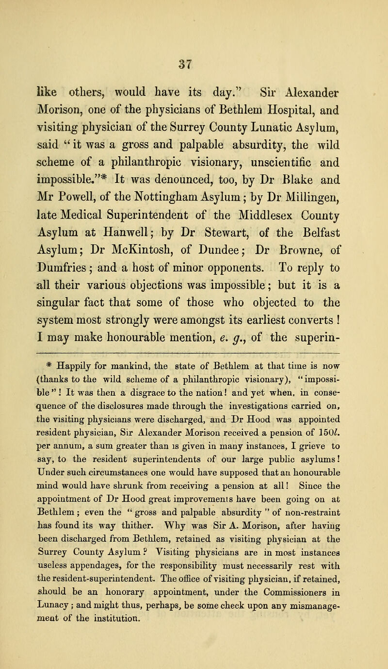 like others, would have its day. Sir Alexander Morison, one of the physicians of Bethlem Hospital, and visiting physician of the Surrey County Lunatic Asylum, said '^ it was a gross and palpable absurdity, the wild scheme of a philanthropic visionary, unscientific and impossible.* It was denounced, too, by Dr Blake and Mr Powell, of the Nottingham Asylum; by Dr Millingen, late Medical Superintendent of the Middlesex County Asylum at Hanwell; by Dr Stewart, of the Belfast Asylum; Dr McKintosh, of Dundee; Dr Browne, of Dumfries; and a host of minor opponents. To reply to all their various objections was impossible; but it is a singular fact that some of those who objected to the system most strongly were amongst its earliest converts ! I may make honourable mention, e. g., of the superin- * Happily for maakind, tlie state of Bethlem at that time is now (thanks to the wild, scheme of a philanthropic visionary),  impossi- ble  ! It was then a disgrace to the nation! and yet when, in conse- quence of the disclosures made through the investigations carried on, the visiting physicians were discharged, and Dr Hood was appointed resident physician, Sir Alexander Morison received a pension of 150^. per annum, a sum greater than is given in many instances, I grieve to say, to the resident superintendents of our large public asylums! Under such circumstances one would have supposed that an honourable mind would have shrunk from receiving a pension at all! Since the appointment of Dr Hood great improvements have been going on at Bethlem ; even the  gross and palpable absurdity  of non-restraint has found its way thither. Why was Sir A. Morison, afier having been discharged from Bethlem, retained as visiting physician at the Surrey County Asylum ? Visiting physicians are in most instances useless appendages, for the responsibility must necessarily rest with the resident-superintendent. The office of visiting physician, if retained, should be an honorary appointment, under the Commissioners in Lunacy; and might thus, perhaps, be some check upon any mismanage- ment of the institution.