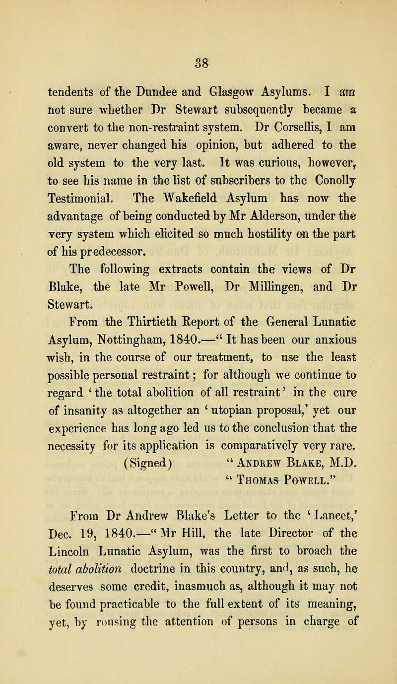 tendents of the Dundee and Glasgow Asylums. I am not sure whether Dr Stewart subsequently became a convert to the non-restraint system. Dr CorseUis, I am aware, never changed his opinion, but adhered to the old system to the very last. It was curious, however, to see his name in the list of subscribers to the Conolly Testimonial. The Wakefield Asylum has now the advantage of being conducted by Mr Alderson, under the very system which elicited so much hostility on the part of his predecessor. The following extracts contain the views of Dt Blake, the late Mr Powell, Dr Millingen, and Dr Stewart. From the Thirtieth Eeport of the General Lunatic Asylum, Nottingham, 1840.—It has been our anxious wish, in the course of our treatment, to use the least possible personal restraint; for although we continue to regard ' the total abolition of all restraint' in the cure of insanity as altogether an ' Utopian proposal,' yet our experience has long ago led us to the conclusion that the necessity for its application is comparatively very rare. (Signed)  Andkew Blake, M.D,  Thomas Powell. From Dr Andrew Blake's Letter to the ' Tiancet/ Dec. 19, 1840.—Mr Hill, the late Director of the Lincoln Lunatic Asylum, was the first to broach the total abolition doctrine in this country, anH, as such, he deserves some credit, inasmuch as, although it may not be found practicable to the full extent of its meaning, yet, by rousing the attention of persons in charge of