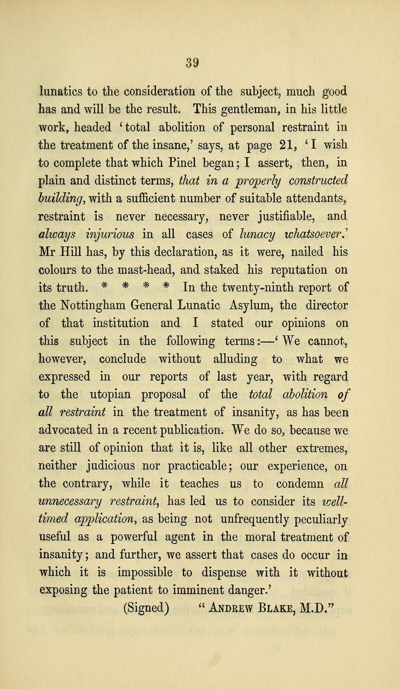 lunatics to the consideration of the subject, much good has and will be the result. This gentleman, in his little work, headed 'total abolition of personal restraint in the treatment of the insane/ says, at page 21, 'I wish to complete that which Pinel began; I assert, then, in plain and distinct terms, that in a properly constructed building, with a sufficient number of suitable attendants, restraint is never necessary, never justifiable, and always injurious in all cases of lunacy whatsoever^ Mr Hill has, by this declaration, as it were, nailed his colours to the mast-head, and staked his reputation on its truth. * * * * In the twenty-ninth report of the Nottingham General Lunatic Asylum, the director of that institution and I stated our opinions on this subject in the following terms:—' We cannot, however, conclude without alluding to what we expressed in our reports of last year, with regard to the Utopian proposal of the total abolition of all restraint in the treatment of insanity, as has been advocated in a recent publication. We do so, because we are still of opinion that it is, like all other extremes, neither judicious nor practicable; our experience, on the contrary, while it teaches us to condemn all unnecessary restraint, has led us to consider its vjell- timed application, as being not unfrequently peculiarly useful as a powerful agent in the moral treatment of insanity; and further, we assert that cases do occur in which it is impossible to dispense with it without exposing the patient to imminent danger.' (Signed)  Andrew Blake, M.D.