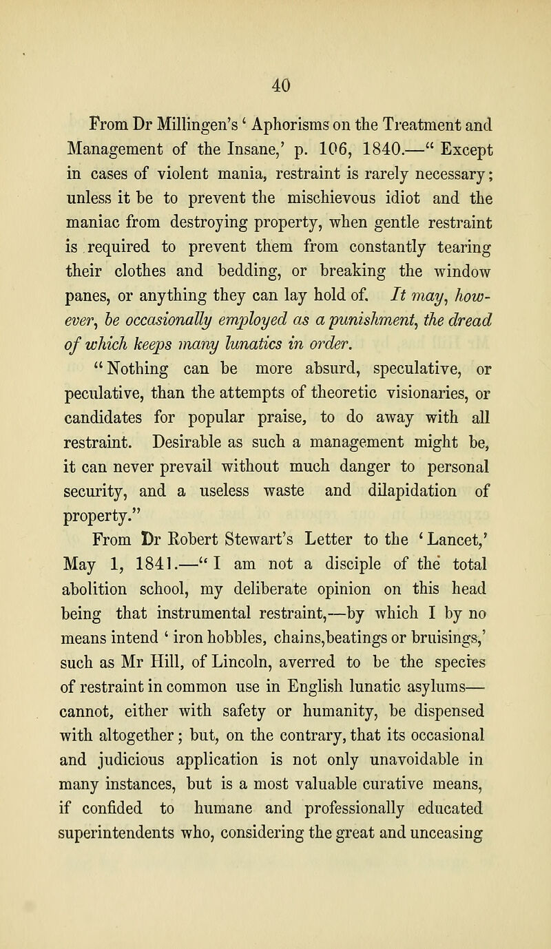 From Dr Millingen's' Aphorisms on the Treatment and Management of the Insane,' p. 106, 1840.— Except in cases of violent mania, restraint is rarely necessary; unless it be to prevent the mischievous idiot and the maniac from destroying property, when gentle restraint is required to prevent them from constantly tearing their clothes and bedding, or breaking the window panes, or anything they can lay hold of. It may^ how- ever^ he occasionally employed as a punishment^ the dread of which keeps many lunatics in order. Nothing can be more absurd, speculative, or peculative, than the attempts of theoretic visionaries, or candidates for popular praise, to do away with all restraint. Desirable as such a management might be, it can never prevail without much danger to personal security, and a useless waste and dilapidation of property. From Dr Robert Stewart's Letter to the ' Lancet,* May 1, 1841.—I am not a disciple of the total abolition school, my deliberate opinion on this head being that instrumental restraint,—by which I by no means intend ' iron hobbles, chains,beatings or bruisings,' such as Mr Hill, of Lincoln, averred to be the species of restraint in common use in English lunatic asylums— cannot, either with safety or humanity, be dispensed with altogether; but, on the contrary, that its occasional and judicious application is not only unavoidable in many instances, but is a most valuable curative means, if confided to humane and professionally educated superintendents who, considering the great and unceasing