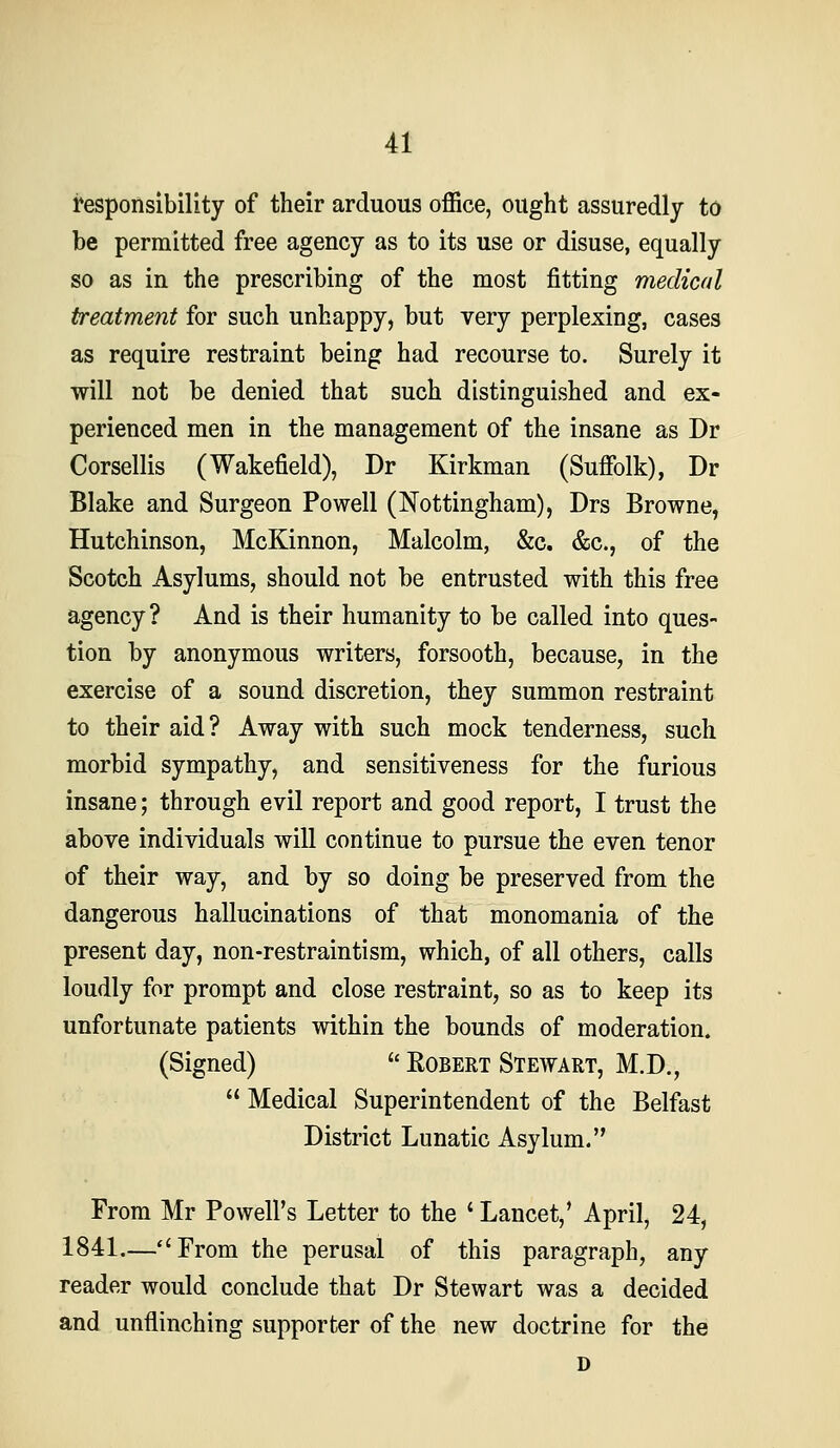 responsibility of their arduous office, ought assuredly to be permitted free agency as to its use or disuse, equally so as in the prescribing of the most fitting medical treatment for such unhappy, but very perplexing, cases as require restraint being had recourse to. Surely it will not be denied that such distinguished and ex- perienced men in the management of the insane as Dr Corsellis (Wakefield), Dr Kirkman (Suffolk), Dr Blake and Surgeon Powell (Nottingham), Drs Browne, Hutchinson, McKinnon, Malcolm, &c. &c., of the Scotch Asylums, should not be entrusted with this free agency ? And is their humanity to be called into ques- tion by anonymous writers, forsooth, because, in the exercise of a sound discretion, they summon restraint to their aid? Away with such mock tenderness, such morbid sympathy, and sensitiveness for the furious insane; through evil report and good report, I trust the above individuals will continue to pursue the even tenor of their way, and by so doing be preserved from the dangerous hallucinations of that monomania of the present day, non-restraintism, which, of all others, calls loudly for prompt and close restraint, so as to keep its unfortunate patients within the bounds of moderation. (Signed)  Robert Stewart, M.D.,  Medical Superintendent of the Belfast District Lunatic Asylum. From Mr Powell's Letter to the ' Lancet,' April, 24, 1841.—From the perusal of this paragraph, any reader would conclude that Dr Stewart was a decided and unflinching supporter of the new doctrine for the D