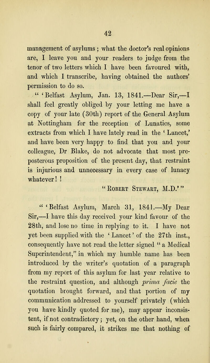 42- management of asylums ; what the doctor's real opinions are, I leave you and your readers to judge from the tenor of two letters which I have been favoured with, and which I transcribe, having obtained the authors' permission to do so.  'Belfast Asylum, Jan. 13, 1841.—Dear Sir,—I shall feel greatly obliged by your letting me have a copy of your late (30th) report of the General Asylum at Nottingham for the reception of Lunatics, some extracts from which I have lately read in the ' Lancet,' and have been very happy to find that you and your colleague, Dr Blake, do not advocate that most pre- posterous proposition of the present day, that restraint is injurious and unnecessary in every case of lunacy whatever! ! Egbert Stewart, M.D/ 'Belfast Asylum, March 31, 1841.—My Dear Sir,—I have this day received your kind favour of the 28th, and lose no time in replying to it. I have not yet been supplied with the ' Lancet' of the 27th inst., consequently have not read the letter signed  a Medical Superintendent, in which my humble name has been introduced by the writer's quotation of a paragraph from my report of this asylum for last year relative to the restraint question, and although prima facie the quotation brought forward, and that portion of my communication addressed to yourself privately (which you have kindly quoted for me), may appear inconsis- tent, if not contradictory; yet, on the other hand, when such is fairly compared, it strikes me that nothing of
