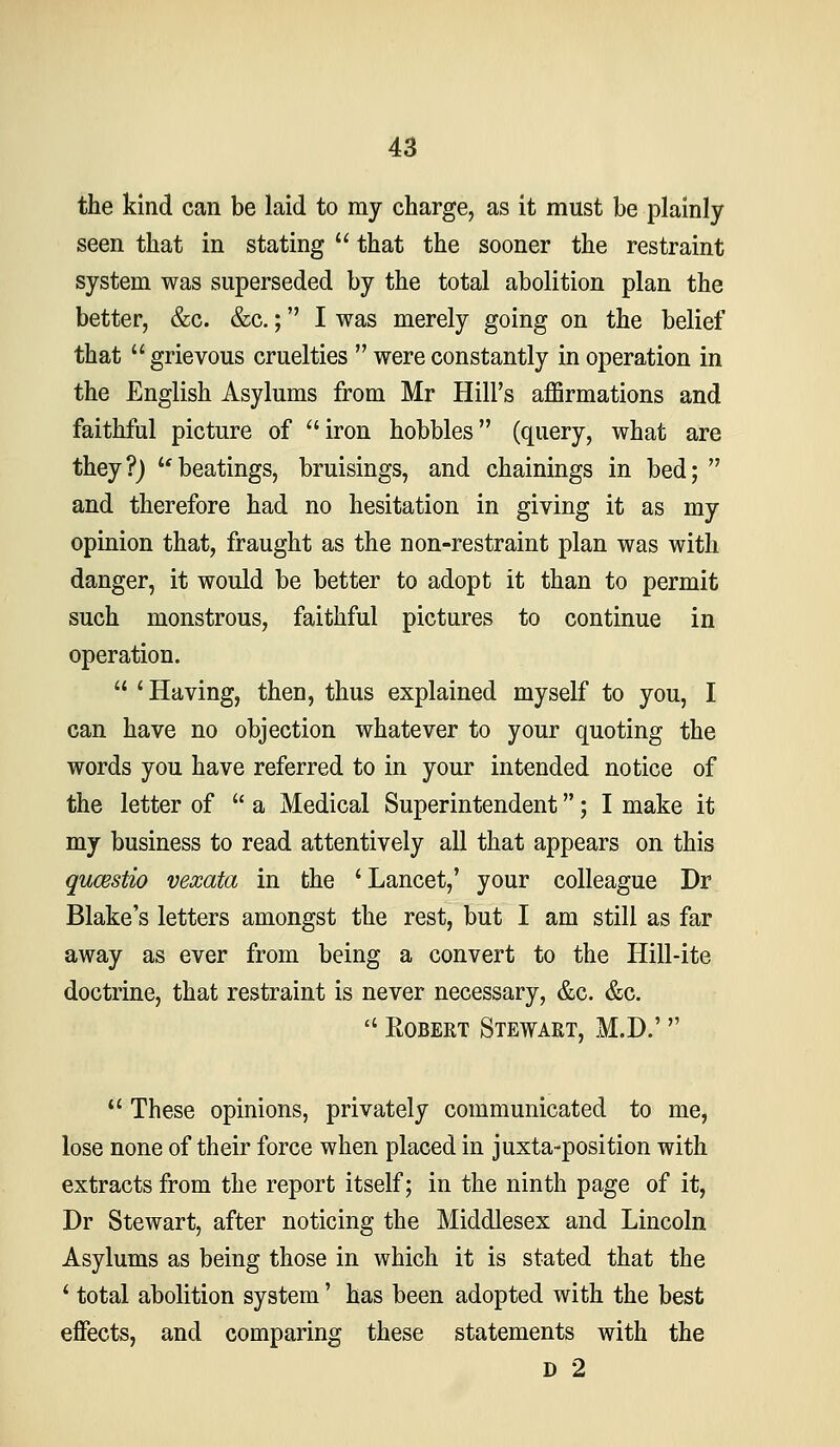 the kind can be laid to my charge, as it must be plainly seen that in stating  that the sooner the restraint system was superseded by the total abolition plan the better, &c. &c.; I was merely going on the belief that  grievous cruelties  were constantly in operation in the English Asylums from Mr Hill's affirmations and faithful picture of iron hobbles (query, what are they?j beatings, bruisings, and chainings in bed;  and therefore had no hesitation in giving it as my opinion that, fraught as the non-restraint plan was with danger, it would be better to adopt it than to permit such monstrous, faithful pictures to continue in operation.  ' Having, then, thus explained myself to you, I can have no objection whatever to your quoting the words you have referred to in your intended notice of the letter of  a Medical Superintendent; I make it my business to read attentively all that appears on this qucBstio vexata in the ' Lancet,' your colleague Dr Blake's letters amongst the rest, but I am still as far away as ever from being a convert to the Hill-ite doctrine, that restraint is never necessary, &c. &c.  Robert Stewart, M.D.'  These opinions, privately communicated to me, lose none of their force when placed in juxta-position with extracts from the report itself; in the ninth page of it, Dr Stewart, after noticing the Middlesex and Lincoln Asylums as being those in which it is stated that the * total abolition system' has been adopted with the best effects, and comparing these statements with the D 2