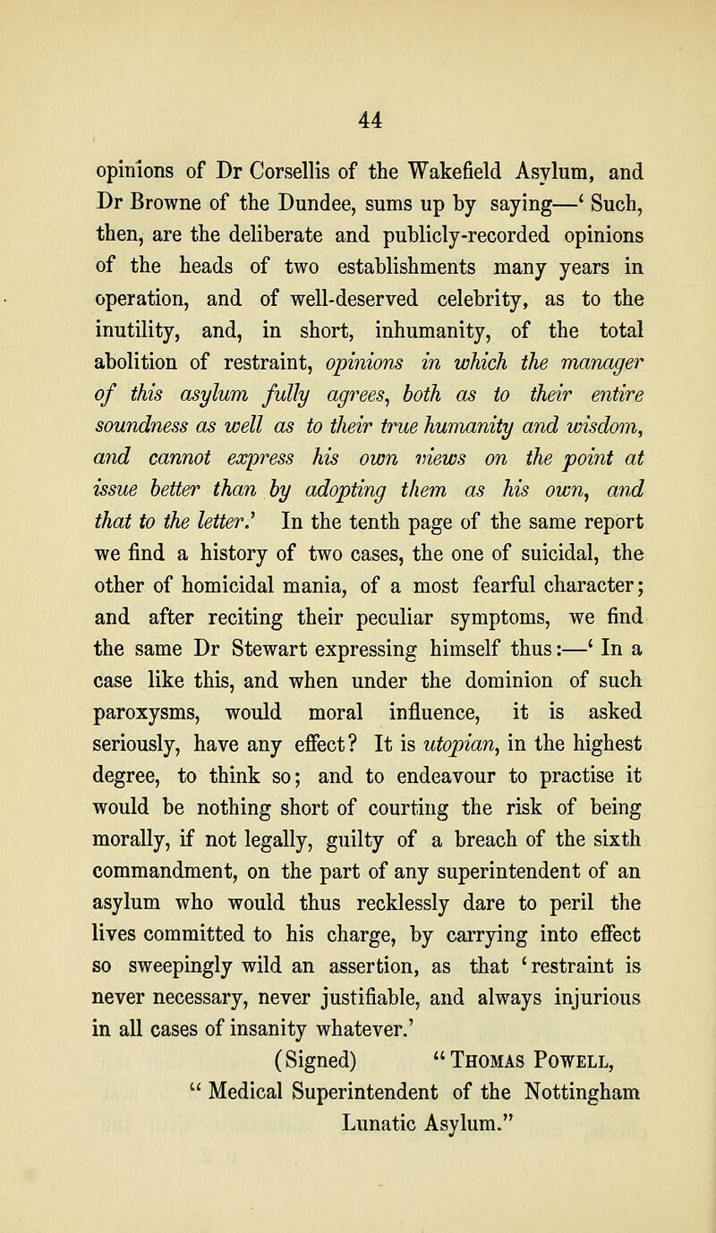 opinions of Dr Corsellis of the Wakefield Asylum, and Dr Browne of the Dundee, sums up by saying—' Such, then, are the deliberate and publicly-recorded opinions of the heads of two establishments many years in operation, and of well-deserved celebrity, as to the inutility, and, in short, inhumanity, of the total abolition of restraint, opinions in which the manager of this asylum fully agrees^ both as to their entire soundness as well as to their true humanity and wisdom, and cannot express his own mews on the point at issue better than by adopting them as his own^ and that to the letter J In the tenth page of the same report we find a history of two cases, the one of suicidal, the other of homicidal mania, of a most fearful character; and after reciting their peculiar symptoms, we find the same Dr Stewart expressing himself thus:—' In a case like this, and when under the dominion of such paroxysms, would moral influence, it is asked seriously, have any efiect? It is Utopian, in the highest degree, to think so; and to endeavour to practise it would be nothing short of courting the risk of being morally, if not legally, guilty of a breach of the sixth commandment, on the part of any superintendent of an asylum who would thus recklessly dare to peril the lives committed to his charge, by carrying into effect so sweepingly wild an assertion, as that 'restraint is never necessary, never justifiable, and always injurious in all cases of insanity whatever.' (Signed) Thomas Powell,  Medical Superintendent of the Nottingham Lunatic Asylum.