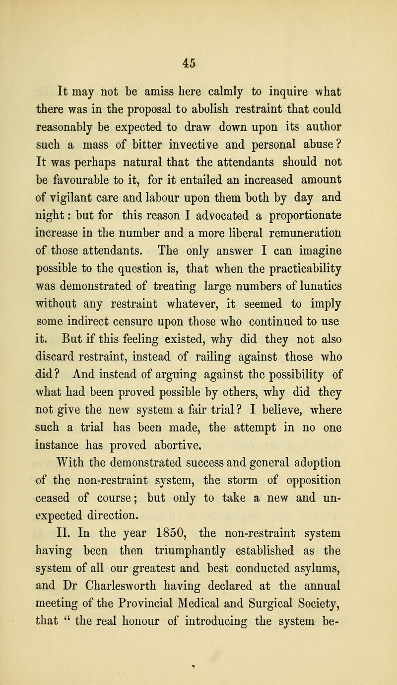 It may not be amiss here calmly to inquire what there was in the proposal to abolish restraint that could reasonably be expected to draw down upon its author such a mass of bitter invective and personal abuse ? It was perhaps natural that the attendants should not be favourable to it, for it entailed an increased amount of vigilant care and labour upon them both by day and night: but for this reason I advocated a proportionate increase in the number and a more liberal remuneration of those attendants. The only answer I can imagine possible to the question is, that when the practicability was demonstrated of treating large numbers of lunatics without any restraint whatever, it seemed to imply some indirect censure upon those who continued to use it. But if this feeling existed, why did they not also discard restraint, instead of railing against those who did ? And instead of arguing against the possibility of what had been proved possible by others, why did they not give the new system a fair trial ? I believe, where such a trial has been made, the attempt in no one instance has proved abortive. With the demonstrated success and general adoption of the non-restraint system, the storm of opposition ceased of course; but only to take a new and un- expected direction. II. In the year 1850, the non-restraint system having been then triumphantly established as the system of all our greatest and best conducted asylums, and Dr Charlesworth having declared at the annual meeting of the Provincial Medical and Surgical Society, that  the real honour of introducing the system be-
