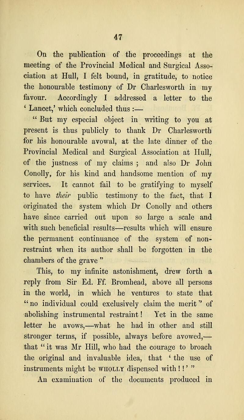 On the publication of the proceedings at the meeting of the Provincial Medical and Surgical Asso- ciation at Hull, I felt bound, in gratitude, to notice the honourable testimony of Dr Charlesworth in my favour. Accordingly I addressed a letter to the ' Lancet,' which concluded thus :—  But my especial object in writing to you at present is thus publicly to thank Dr Charlesworth for his honourable avowal, at the late dinner of the Provincial Medical and Surgical Association at Hull, of the justness of my claims ; and also Dr John Conolly, for his kind and handsome mention of my services. It cannot fail to be gratifying to myself to have their public testimony to the fact, that I originated the system which Dr Conolly and others have since carried out upon so large a scale and with such beneficial results—results which will ensure the permanent continuance of the system of non- restraint when its author shall be forgotten in the chambers of the grave  This, to my infinite astonishment, drew forth a reply from Sir Ed. Ff. Bromhead, above all persons in the world, in which he ventures to state that  no individual could exclusively claim the merit of abolishing instrumental restraint! Yet in the same letter he avows,—what he had in other and still stronger terms, if possible, always before avowed,— that  it was Mr Hill, who had the courage to broach the original and invaluable idea, that ' the use of instruments might be wholly dispensed with!!'  An examination of the documents produced in