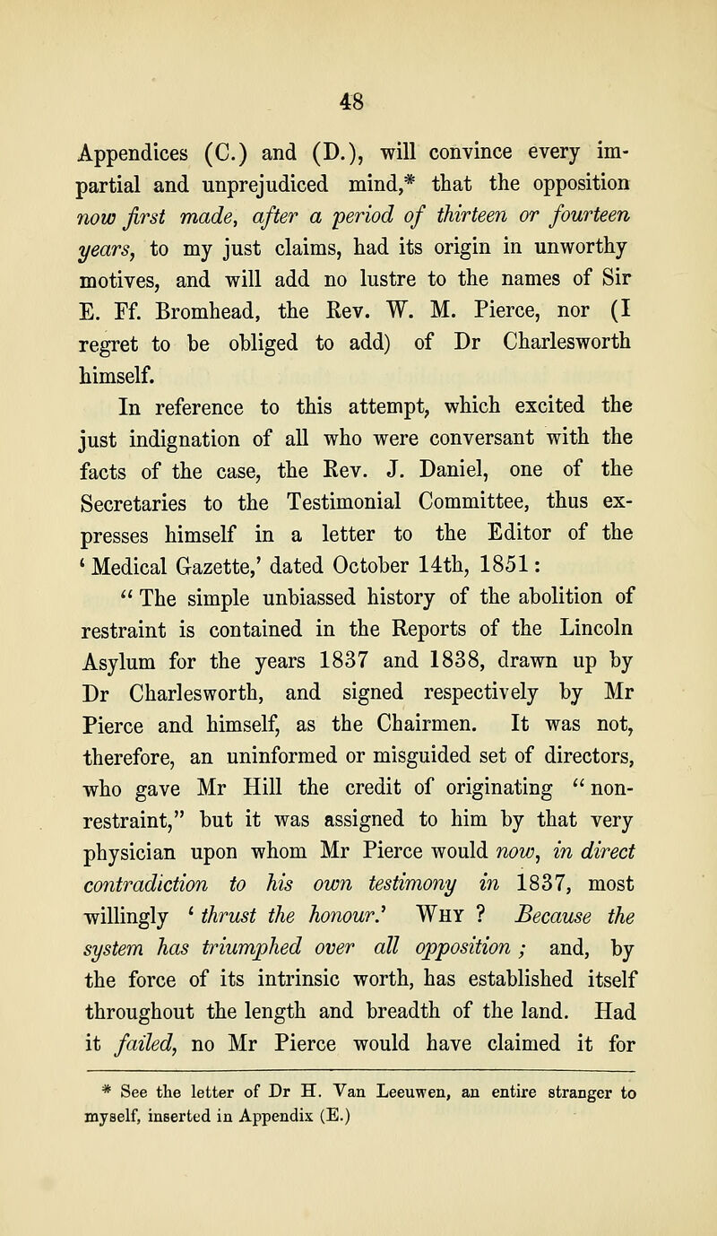 Appendices (C.) and (D.), will convince every im- partial and unprejudiced mind,* that the opposition now first made, after a 'period of thirteen or fourteen years, to my just claims, had its origin in unworthy motives, and will add no lustre to the names of Sir E. Ff. Bromhead, the Rev. W. M. Pierce, nor (I regret to be obliged to add) of Dr Charlesworth himself. In reference to this attempt, which excited the just indignation of all who were conversant with the facts of the case, the Rev. J. Daniel, one of the Secretaries to the Testimonial Committee, thus ex- presses himself in a letter to the Editor of the ' Medical G-azette,' dated October 14th, 1851:  The simple unbiassed history of the abolition of restraint is contained in the Reports of the Lincoln Asylum for the years 1837 and 1838, drawn up by Dr Charlesworth, and signed respectively by Mr Pierce and himself, as the Chairmen. It was not, therefore, an uninformed or misguided set of directors, who gave Mr Hill the credit of originating  non- restraint, but it was assigned to him by that very physician upon whom Mr Pierce would now, in direct contradiction to his own testimony in 1837, most willingly ' thrust the honour.'' Why ? Because the system has triumphed over all opposition; and, by the force of its intrinsic worth, has established itself throughout the length and breadth of the land. Had it failed, no Mr Pierce would have claimed it for * See the letter of Dr H. Van Leeuwen, an entire stranger to myself, inserted in Appendix (E.)