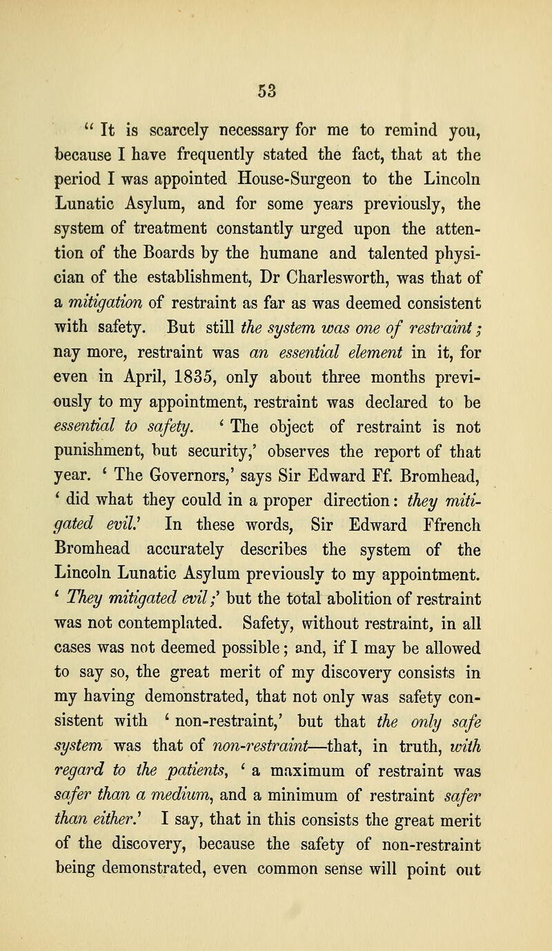 It is scarcely necessary for me to remind you, because I have frequently stated the fact, that at the period I was appointed House-Surgeon to the Lincoln Lunatic Asylum, and for some years previously, the system of treatment constantly urged upon the atten- tion of the Boards by the humane and talented physi- cian of the establishment, Dr Charlesworth, was that of a mitigation of restraint as far as was deemed consistent with safety. But still the system was one of restraint; nay more, restraint was an essential element in it, for even in April, 1835, only about three months previ- ously to my appointment, restraint was declared to be essential to safety. ' The object of restraint is not punishment, but security,' observes the report of that year. ' The Governors,' says Sir Edward Ff. Bromhead, ^ did what they could in a proper direction: they miti- gated evil' In these words, Sir Edward Ffrench Bromhead accurately describes the system of the Lincoln Lunatic Asylum previously to my appointment. * They mitigated evil;' but the total abolition of restraint was not contemplated. Safety, without restraint, in all cases was not deemed possible; and, if I may be allowed to say so, the great merit of my discovery consists in my having demonstrated, that not only was safety con- sistent with ' non-restraint,' but that the only safe system was that of non-restraint—that, in truth, with regard to the patients, ' a maximum of restraint was safer than a medium, and a minimum of restraint safer than either.' I say, that in this consists the great merit of the discovery, because the safety of non-restraint being demonstrated, even common sense will point out