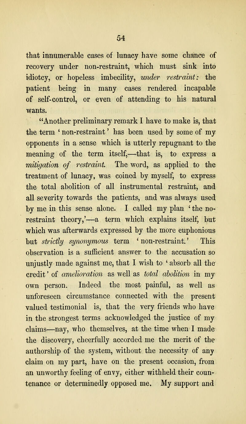 that innumerable cases of lunacy have some chance of recovery under non-restraint, which must sink into idiotcy, or hopeless imbecility, under restraint: the patient being in many cases rendered incapable of self-control, or even of attending to his natural wants. Another preliminary remark I have to make is, that the term ' non-restraint' has been used by some of my opponents in a sense which is utterly repugnant to the meaning of the term itself,—that is, to express a mitigation of restraint. The word, as applied to the treatment of lunacy, was coined by myself, to express the total abolition of all instrumental restraint, and all severity towards the patients, and was always used by me in this sense alone. I called my plan ' the no- restraint theory,'—a term which explains itself, but which was afterwards expressed by the more euphonious but strictly synonymous term ' non-restraint.' This observation is a sufficient answer to the accusation so unjustly made against me, that I wish to ' absorb all the credit' of amelioration as well as total abolition in my own person. Indeed the most painful, as well as unforeseen circumstance connected with the present valued testimonial is, that the very friends who have in the strongest terms acknowledged the justice of my claims—nay, who themselves, at the time when I made the discovery, cheerfully accorded me the merit of the authorship of the system, without the necessity of any claim on my part, have on the present occasion, from an unworthy feeling of envy, either withheld their coun- tenance or determinedly opposed me. My support and