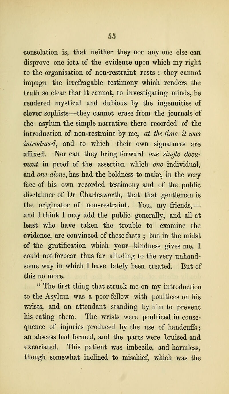 consolation is, that neither they nor any one else can disprove one iota of the evidence upon which my right to the organisation of non-restraint rests : they cannot impugn the irrefragable testimony which renders the truth so clear that it cannot, to investigating minds, be rendered mystical and dubious by the ingenuities of clever sophists—they cannot erase from the journals of the asylum the simple narrative there recorded of the introduction of non-restraint by me, at the time it was introduced^ and to which their own signatures are affixed. Nor can they bring forward one single docu- ment in proof of the assertion which one individual, and one alone, has had the boldness to make, in the very face of his own recorded testimony and of the public disclaimer of Dr Charles worth, that that gentleman is the originator of non-restraint. You, my friends,— and I think I may add the public generally, and all at least who have taken the trouble to examine the evidence, are convinced of these facts ; but in the midst of the gratification which your kindness gives me, I could not forbear thus far alluding to the very unhand- some way in which I have lately been treated. But of this no more.  The first thing that struck me on my introduction to the Asylum was a poor fellow with poultices on his wrists, and an attendant standing by him to prevent his eating them. The wrists were poulticed in conse- quence of injuries produced by the use of handcuffs; an abscess had formed, and the parts were bruised and excoriated. This patient was imbecile, and harmless, though somewhat inclined to mischief, which was the