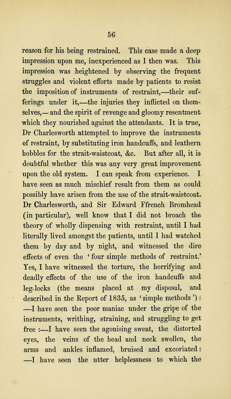 reason for his being restrained. This case made a deep impression upon me, inexperienced as I then was. This impression was heightened by observing the frequent struggles and violent efforts made by patients to resist the imposition of instruments of restraint,—^their suf- ferings under it,—the injuries they inflicted on them- selves,— and the spirit of revenge and gloomy resentment which they nourished against the attendants. It is true, Dr Charlesworth attempted to improve the instruments of restraint, by substituting iron handcuffs, and leathern hobbles for the strait-waistcoat, &c. But after all, it is doubtful whether this was any very great improvement upon the old system. I can speak from experience. I have seen as much mischief result from them as could possibly have arisen from the use of the strait-waistcoat. Dr Charlesworth, and Sir Edward Ffrench Bromhead (in particular), well know that I did not broach the theory of wholly dispensing with restraint, until I had literally lived amongst the patients, until I had watched them by day and by night, and witnessed the dire effects of even the ' four simple methods of restraint.' Yes, I have witnessed the torture, the horrifying and deadly effects of the use of the iron handcuffs and leg. locks (the means placed at my disposal, and described in the Keport of 1835, as ' simple methods '): —I have seen the poor maniac under the gripe of the instruments, writhing, straining, and struggling to get free :—I have seen the agonising sweat, the distorted eyes, the veins of the head and neck swollen, the arras and ankles inflamed, bruised and excoriated: —I have seen the utter helplessness to which the