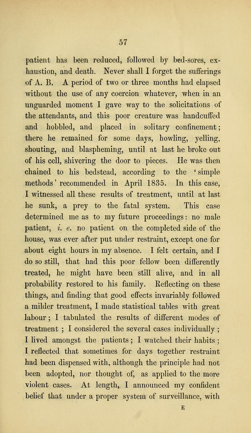 patient has been reduced, followed by bed-sores, ex- haustion, and death. Never shall I forget the sufferings of A. B. A period of two or three months had elapsed without the use of any coercion whatever, when in an unguarded moment I gave way to the solicitations of the attendants, and this poor creature was handcuffed and hobbled, and placed in solitary confinement; there he remained for some days, howling, yelling, shouting, and blaspheming, until at last he broke out of his cell, shivering the door to pieces. He was then chained to his bedstead, according to the ' simple methods'recommended in April 1835. In this case, I witnessed all these results of treatment, until at last he sunk, a prey to the fatal system. This case determined me as to my future proceedings: no male patient, i. e. no patient on the completed side of the house, was ever after put under restraint, except one for about eight hours in my absence. I felt certain, and I do so still, that had this poor fellow been differently treated, he might have been still alive, and in all probability restored to his family. Reflecting on these things, and finding that good effects invariably followed a milder treatment, I made statistical tables with great labour; I tabulated the results of different modes of treatment ; I considered the several cases individually ; I lived amongst the patients; I watched their habits ; I reflected that sometimes for days together restraint had been dispensed with, although the principle had not been adopted, nor thought of, as applied to the more violent cases. At length,, I announced my confident belief that under a proper system of surveillance, with E
