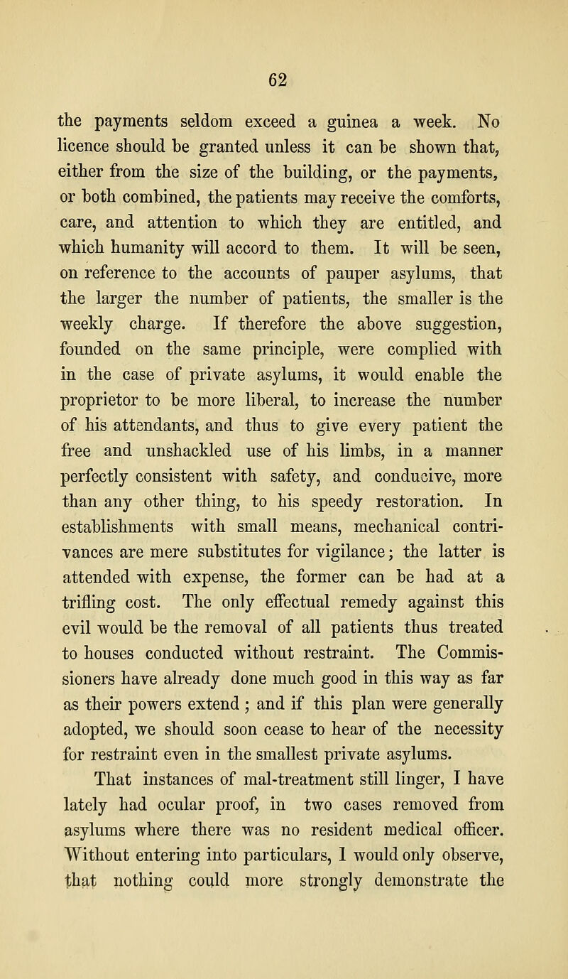 the payments seldom exceed a guinea a week. No licence should be granted unless it can he shown that, either from the size of the building, or the payments, or both combined, the patients may receive the comforts, care, and attention to which they are entitled, and which humanity will accord to them. It will be seen, on reference to the accounts of pauper asylums, that the larger the number of patients, the smaller is the weekly charge. If therefore the above suggestion, founded on the same principle, were complied with in the case of private asylums, it would enable the proprietor to be more liberal, to increase the number of his attendants, and thus to give every patient the free and unshackled use of his limbs, in a manner perfectly consistent with safety, and conducive, more than any other thing, to his speedy restoration. In establishments with small means, mechanical contri- vances are mere substitutes for vigilance; the latter is attended with expense, the former can be had at a trifling cost. The only effectual remedy against this evil would be the removal of all patients thus treated to houses conducted without restraint. The Commis- sioners have already done much good in this way as far as their powers extend ; and if this plan were generally adopted, we should soon cease to hear of the necessity for restraint even in the smallest private asylums. That instances of mal-treatment still linger, I have lately had ocular proof, in two cases removed from asylums where there was no resident medical officer. Without entering into particulars, 1 would only observe, that nothing could more strongly demonstrate the