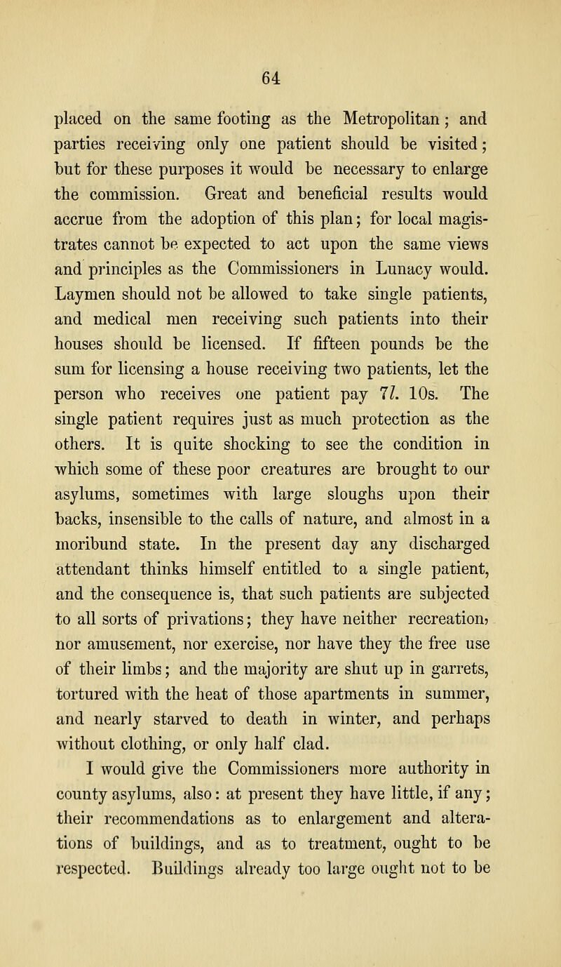 placed on the same footing as the Metropolitan; and parties receiving only one patient should be visited; but for these purposes it would be necessary to enlarge the commission. Great and beneficial results would accrue from the adoption of this plan; for local magis- trates cannot be expected to act upon the same views and principles as the Commissioners in Lunacy would. Laymen should not be allowed to take single patients, and medical men receiving such patients into their houses should be licensed. If fifteen pounds be the sum for licensing a house receiving two patients, let the person who receives one patient pay 11. 10s. The single patient requires just as much protection as the others. It is quite shocking to see the condition in which some of these poor creatures are brought to our asylums, sometimes with large sloughs upon their backs, insensible to the calls of nature, and almost in a moribund state. In the present day any discharged attendant thinks himself entitled to a single patient, and the consequence is, that such patients are subjected to all sorts of privations; they have neither recreation? nor amusement, nor exercise, nor have they the free use of their limbs; and the majority are shut up in garrets, tortured with the heat of those apartments in summer, and nearly starved to death in winter, and perhaps without clothing, or only half clad. I would give the Commissioners more authority in county asylums, also: at present they have little, if any; their recommendations as to enlargement and altera- tions of buildings, and as to treatment, ought to be respected. Buildings already too lai'ge ought not to be