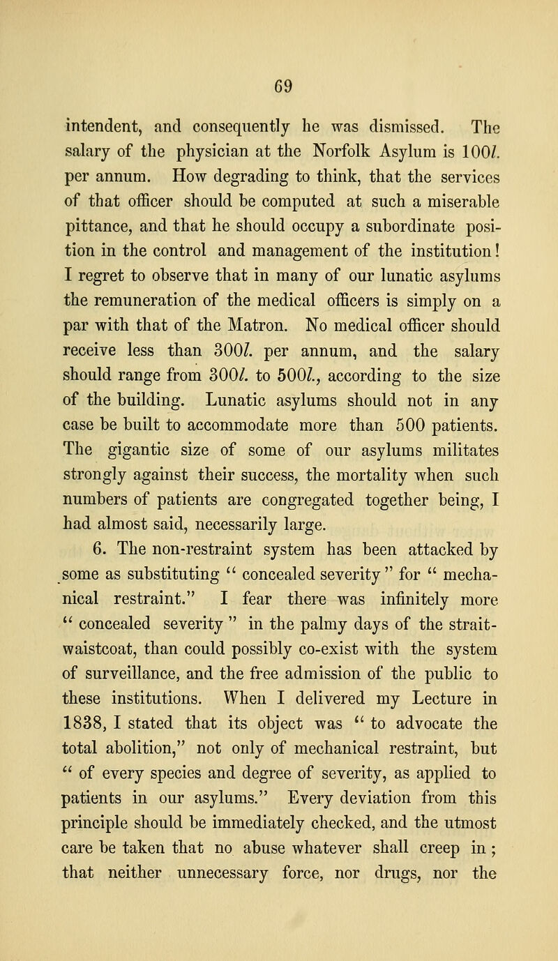 intendent, and consequently he was dismissed. The salary of the physician at the Norfolk Asylum is 100/. per annum. How degrading to think, that the services of that officer should be computed at such a miserable pittance, and that he should occupy a subordinate posi- tion in the control and management of the institution! I regret to observe that in many of our lunatic asylums the remuneration of the medical officers is simply on a par with that of the Matron. No medical officer should receive less than 300/. per annum, and the salary should range from 300/. to 500/., according to the size of the building. Lunatic asylums should not in any case be built to accommodate more than 500 patients. The gigantic size of some of our asylums militates strongly against their success, the mortality when such numbers of patients are congregated together being, I had almost said, necessarily large. 6. The non-restraint system has been attacked by some as substituting concealed severity for mecha- nical restraint. I fear there was infinitely more concealed severity in the palmy days of the strait- waistcoat, than could possibly co-exist with the system of surveillance, and the free admission of the public to these institutions. When I delivered my Lecture in 1838, I stated that its object was *' to advocate the total abolition, not only of mechanical restraint, but of every species and degree of severity, as applied to patients in our asylums. Every deviation from this principle should be immediately checked, and the utmost care be taken that no abuse whatever shall creep in; that neither unnecessary force, nor drugs, nor the